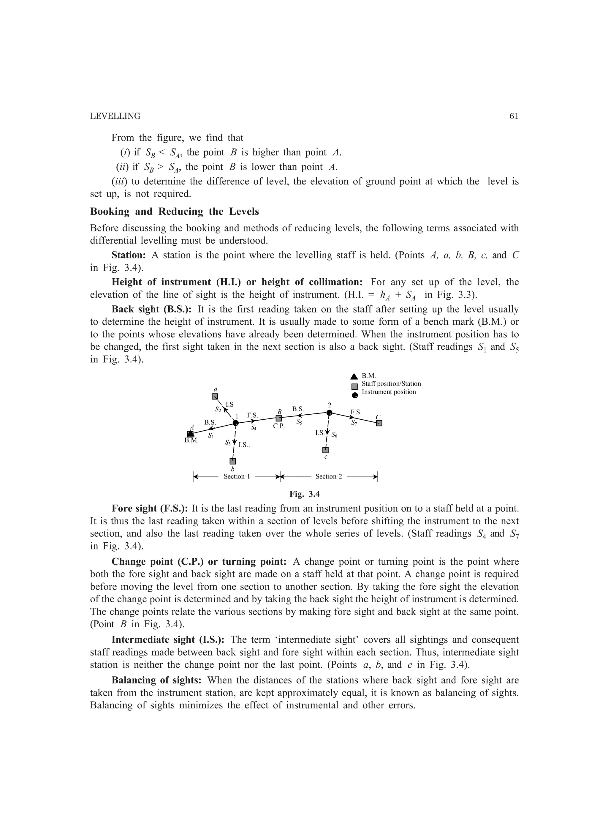 LEVELLING 61
From the figure, we find that
(i) if SB  SA, the point B is higher than point A.
(ii) if SB  SA, the point B is lower than point A.
(iii) to determine the difference of level, the elevation of ground point at which the level is
set up, is not required.
Booking and Reducing the Levels
Before discussing the booking and methods of reducing levels, the following terms associated with
differential levelling must be understood.
Station: A station is the point where the levelling staff is held. (Points A, a, b, B, c, and C
in Fig. 3.4).
Height of instrument (H.I.) or height of collimation: For any set up of the level, the
elevation of the line of sight is the height of instrument. (H.I. = hA + SA in Fig. 3.3).
Back sight (B.S.): It is the first reading taken on the staff after setting up the level usually
to determine the height of instrument. It is usually made to some form of a bench mark (B.M.) or
to the points whose elevations have already been determined. When the instrument position has to
be changed, the first sight taken in the next section is also a back sight. (Staff readings S1 and S5
in Fig. 3.4).
Section-1 Section-2
B.M.
C.P.
1
2
A
B
C
a
b
B.S.
F.S. F.S.
c
B.S.
I.S..
I.S.S1
S2
S3
S4
S5
S6
S7
B.M.
Staff position/Station
Instrument position
I.S
Fig. 3.4
Fore sight (F.S.): It is the last reading from an instrument position on to a staff held at a point.
It is thus the last reading taken within a section of levels before shifting the instrument to the next
section, and also the last reading taken over the whole series of levels. (Staff readings S4 and S7
in Fig. 3.4).
Change point (C.P.) or turning point: A change point or turning point is the point where
both the fore sight and back sight are made on a staff held at that point. A change point is required
before moving the level from one section to another section. By taking the fore sight the elevation
of the change point is determined and by taking the back sight the height of instrument is determined.
The change points relate the various sections by making fore sight and back sight at the same point.
(Point B in Fig. 3.4).
Intermediate sight (I.S.): The term ‘intermediate sight’ covers all sightings and consequent
staff readings made between back sight and fore sight within each section. Thus, intermediate sight
station is neither the change point nor the last point. (Points a, b, and c in Fig. 3.4).
Balancing of sights: When the distances of the stations where back sight and fore sight are
taken from the instrument station, are kept approximately equal, it is known as balancing of sights.
Balancing of sights minimizes the effect of instrumental and other errors.
 