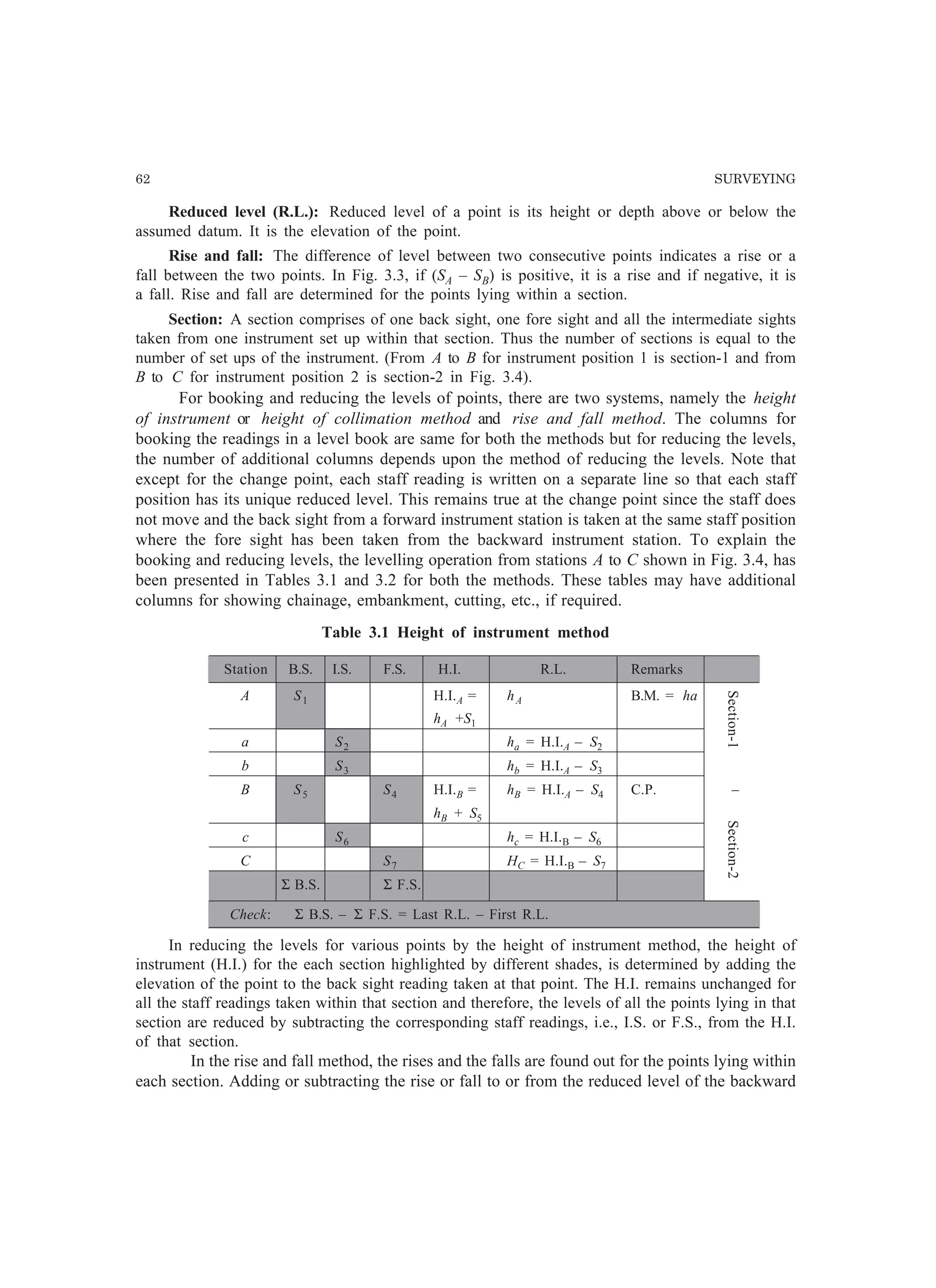 62 SURVEYING
Section-1Section-2
Reduced level (R.L.): Reduced level of a point is its height or depth above or below the
assumed datum. It is the elevation of the point.
Rise and fall: The difference of level between two consecutive points indicates a rise or a
fall between the two points. In Fig. 3.3, if (SA – SB) is positive, it is a rise and if negative, it is
a fall. Rise and fall are determined for the points lying within a section.
Section: A section comprises of one back sight, one fore sight and all the intermediate sights
taken from one instrument set up within that section. Thus the number of sections is equal to the
number of set ups of the instrument. (From A to B for instrument position 1 is section-1 and from
B to C for instrument position 2 is section-2 in Fig. 3.4).
For booking and reducing the levels of points, there are two systems, namely the height
of instrument or height of collimation method and rise and fall method. The columns for
booking the readings in a level book are same for both the methods but for reducing the levels,
the number of additional columns depends upon the method of reducing the levels. Note that
except for the change point, each staff reading is written on a separate line so that each staff
position has its unique reduced level. This remains true at the change point since the staff does
not move and the back sight from a forward instrument station is taken at the same staff position
where the fore sight has been taken from the backward instrument station. To explain the
booking and reducing levels, the levelling operation from stations A to C shown in Fig. 3.4, has
been presented in Tables 3.1 and 3.2 for both the methods. These tables may have additional
columns for showing chainage, embankment, cutting, etc., if required.
Table 3.1 Height of instrument method
Station B.S. I.S. F.S. H.I. R.L. Remarks
A S1 H.I.A = hA B.M. = ha
hA +S1
a S2 ha = H.I.A – S2
b S3 hb = H.I.A – S3
B S5 S4 H.I.B = hB = H.I.A – S4 C.P. –
hB + S5
c S6 hc = H.I.B – S6
C S7 HC = H.I.B – S7
Σ B.S. Σ F.S.
Check: Σ B.S. – Σ F.S. = Last R.L. – First R.L.
In reducing the levels for various points by the height of instrument method, the height of
instrument (H.I.) for the each section highlighted by different shades, is determined by adding the
elevation of the point to the back sight reading taken at that point. The H.I. remains unchanged for
all the staff readings taken within that section and therefore, the levels of all the points lying in that
section are reduced by subtracting the corresponding staff readings, i.e., I.S. or F.S., from the H.I.
of that section.
In the rise and fall method, the rises and the falls are found out for the points lying within
each section. Adding or subtracting the rise or fall to or from the reduced level of the backward
 