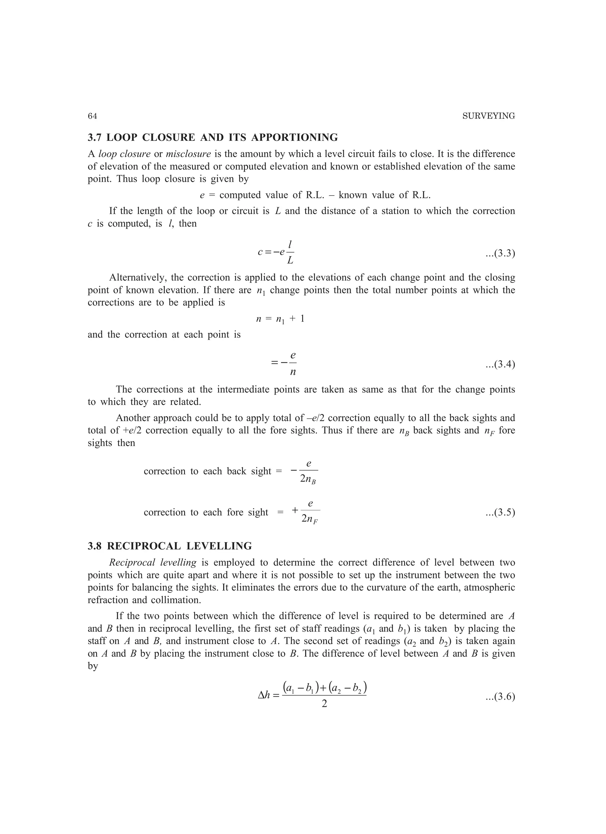 64 SURVEYING
3.7 LOOP CLOSURE AND ITS APPORTIONING
A loop closure or misclosure is the amount by which a level circuit fails to close. It is the difference
of elevation of the measured or computed elevation and known or established elevation of the same
point. Thus loop closure is given by
e = computed value of R.L. – known value of R.L.
If the length of the loop or circuit is L and the distance of a station to which the correction
c is computed, is l, then
L
l
ec −= ...(3.3)
Alternatively, the correction is applied to the elevations of each change point and the closing
point of known elevation. If there are n1 change points then the total number points at which the
corrections are to be applied is
n = n1 + 1
and the correction at each point is
n
e
−= ...(3.4)
The corrections at the intermediate points are taken as same as that for the change points
to which they are related.
Another approach could be to apply total of –e/2 correction equally to all the back sights and
total of +e/2 correction equally to all the fore sights. Thus if there are nB back sights and nF fore
sights then
correction to each back sight =
Bn
e
2
−
correction to each fore sight =
Fn
e
2
+ ...(3.5)
3.8 RECIPROCAL LEVELLING
Reciprocal levelling is employed to determine the correct difference of level between two
points which are quite apart and where it is not possible to set up the instrument between the two
points for balancing the sights. It eliminates the errors due to the curvature of the earth, atmospheric
refraction and collimation.
If the two points between which the difference of level is required to be determined are A
and B then in reciprocal levelling, the first set of staff readings (a1 and b1) is taken by placing the
staff on A and B, and instrument close to A. The second set of readings (a2 and b2) is taken again
on A and B by placing the instrument close to B. The difference of level between A and B is given
by
( ) ( )
2
2211 baba
h
−+−
=∆ ...(3.6)
 