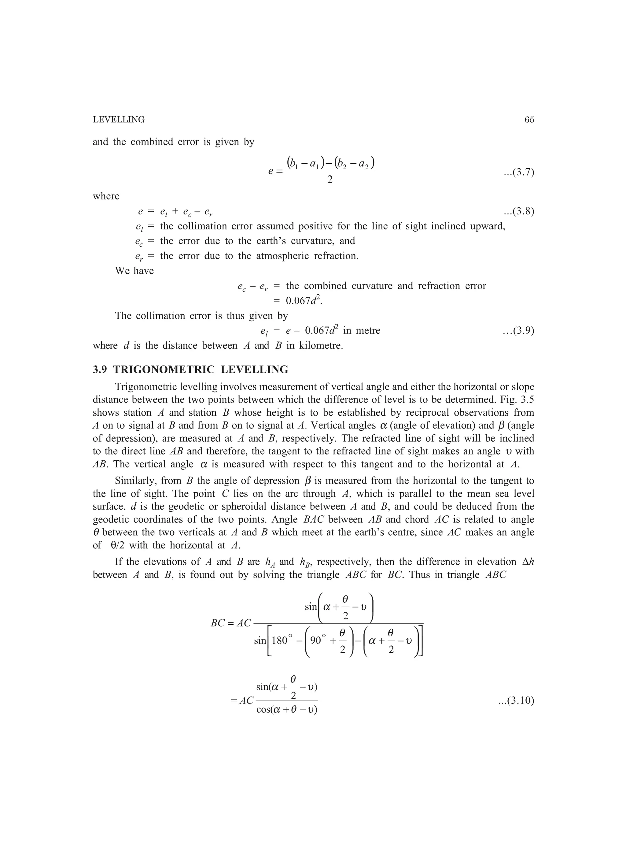 LEVELLING 65
and the combined error is given by
( ) ( )
2
2211 abab
e
−−−
= ...(3.7)
where
e = el + ec – er ...(3.8)
el = the collimation error assumed positive for the line of sight inclined upward,
ec = the error due to the earth’s curvature, and
er = the error due to the atmospheric refraction.
We have
ec – er = the combined curvature and refraction error
= 0.067d2
.
The collimation error is thus given by
el = e – 0.067d2
in metre …(3.9)
where d is the distance between A and B in kilometre.
3.9 TRIGONOMETRIC LEVELLING
Trigonometric levelling involves measurement of vertical angle and either the horizontal or slope
distance between the two points between which the difference of level is to be determined. Fig. 3.5
shows station A and station B whose height is to be established by reciprocal observations from
A on to signal at B and from B on to signal at A. Vertical angles α (angle of elevation) and β (angle
of depression), are measured at A and B, respectively. The refracted line of sight will be inclined
to the direct line AB and therefore, the tangent to the refracted line of sight makes an angle υ with
AB. The vertical angle α is measured with respect to this tangent and to the horizontal at A.
Similarly, from B the angle of depression β is measured from the horizontal to the tangent to
the line of sight. The point C lies on the arc through A, which is parallel to the mean sea level
surface. d is the geodetic or spheroidal distance between A and B, and could be deduced from the
geodetic coordinates of the two points. Angle BAC between AB and chord AC is related to angle
θ between the two verticals at A and B which meet at the earth’s centre, since AC makes an angle
of θ/2 with the horizontal at A.
If the elevations of A and B are hA and hB, respectively, then the difference in elevation ∆h
between A and B, is found out by solving the triangle ABC for BC. Thus in triangle ABC
























−+−+−
−+
=
υ
θ
α
θ
υ
θ
α
22
90180sin
2
sin
oo
ACBC
=
)cos(
)
2
sin(
υθα
υ
θ
α
−+
−+
AC ...(3.10)
 