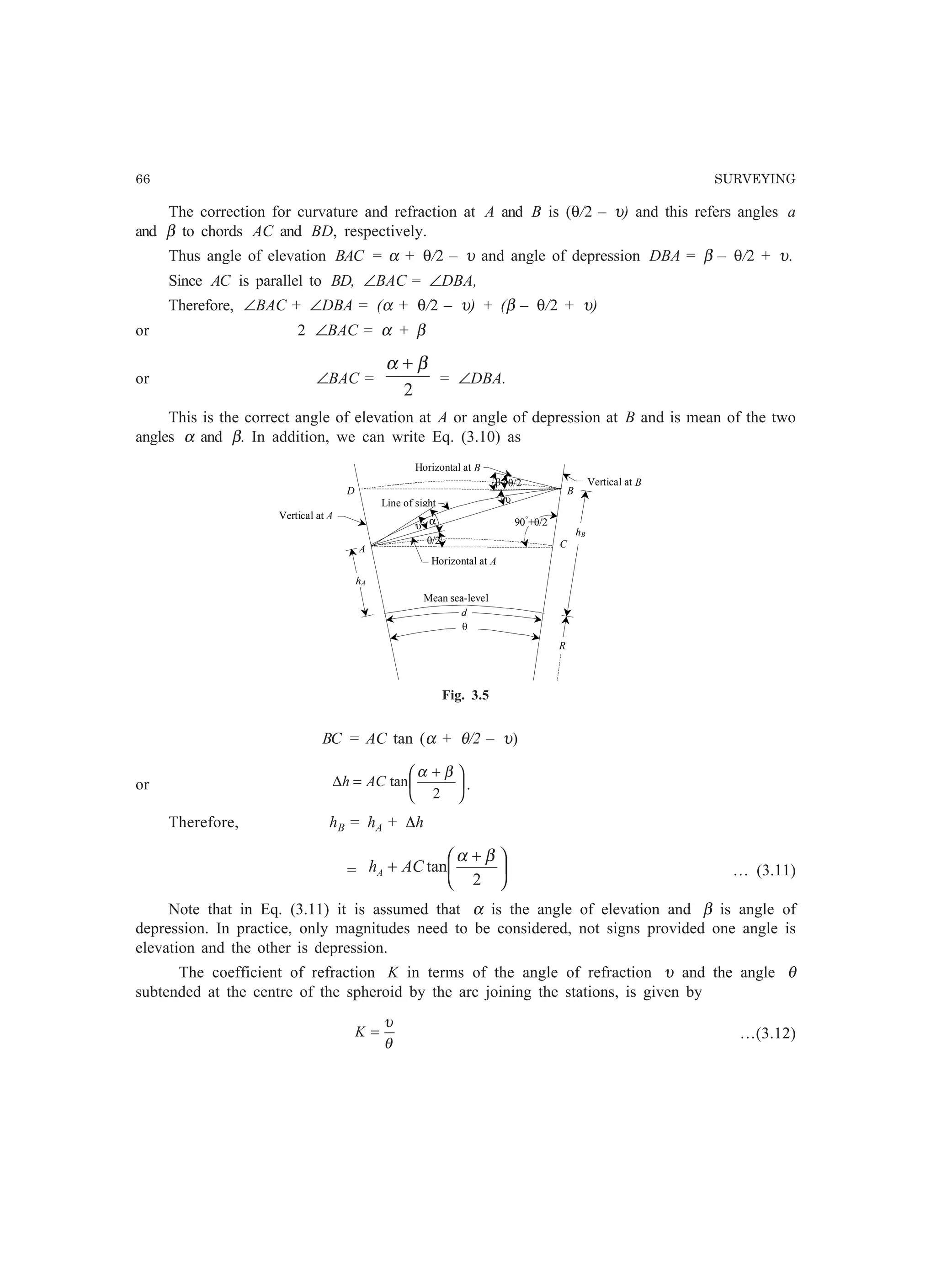 66 SURVEYING
The correction for curvature and refraction at A and B is (θ/2 – υ) and this refers angles a
and β to chords AC and BD, respectively.
Thus angle of elevation BAC = α + θ/2 – υ and angle of depression DBA = β – θ/2 + υ.
Since AC is parallel to BD, ∠BAC = ∠DBA,
Therefore, ∠BAC + ∠DBA = (α + θ/2 – υ) + (β – θ/2 + υ)
or 2 ∠BAC = α + β
or ∠BAC =
2
βα +
= ∠DBA.
This is the correct angle of elevation at A or angle of depression at B and is mean of the two
angles α and β. In addition, we can write Eq. (3.10) as
è
αυ
υ
â è/2
D B
A Cè/2
Mean sea-level
R
hA
hB
Vertical at A
Vertical at B
Horizontal at A
Horizontal at B
Line of sight
d
90°
+è/2
Fig. 3.5
BC = AC tan (α + θ/2 – υ)
or 




 +
=∆
2
tan
βα
ACh .
Therefore, hB = hA + Dh
= 




 +
+
2
tan
βα
AChA … (3.11)
Note that in Eq. (3.11) it is assumed that α is the angle of elevation and β is angle of
depression. In practice, only magnitudes need to be considered, not signs provided one angle is
elevation and the other is depression.
The coefficient of refraction K in terms of the angle of refraction υ and the angle θ
subtended at the centre of the spheroid by the arc joining the stations, is given by
θ
υ
=K …(3.12)
 