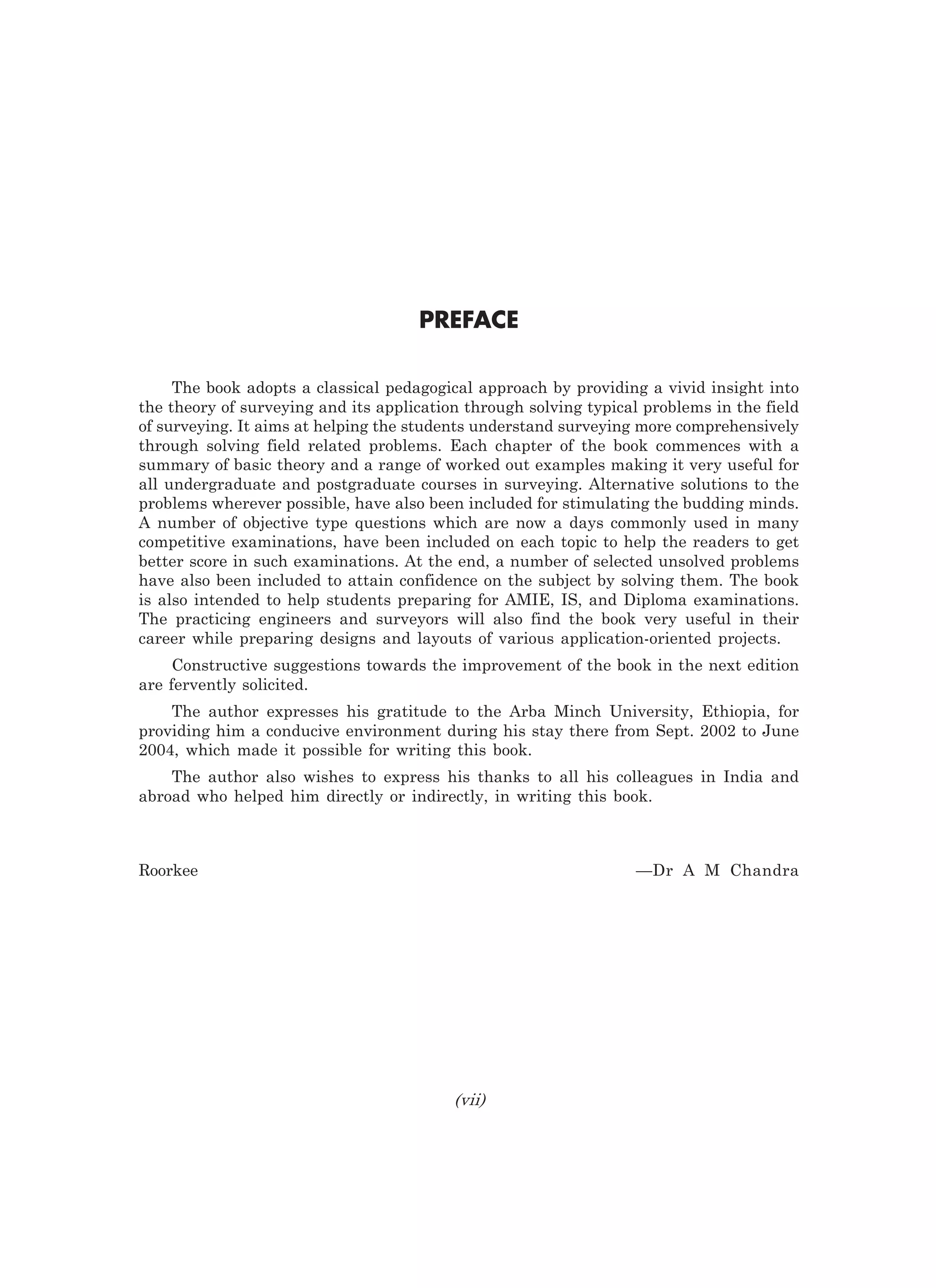 24-.)+-
The book adopts a classical pedagogical approach by providing a vivid insight into
the theory of surveying and its application through solving typical problems in the field
of surveying. It aims at helping the students understand surveying more comprehensively
through solving field related problems. Each chapter of the book commences with a
summary of basic theory and a range of worked out examples making it very useful for
all undergraduate and postgraduate courses in surveying. Alternative solutions to the
problems wherever possible, have also been included for stimulating the budding minds.
A number of objective type questions which are now a days commonly used in many
competitive examinations, have been included on each topic to help the readers to get
better score in such examinations. At the end, a number of selected unsolved problems
have also been included to attain confidence on the subject by solving them. The book
is also intended to help students preparing for AMIE, IS, and Diploma examinations.
The practicing engineers and surveyors will also find the book very useful in their
career while preparing designs and layouts of various application-oriented projects.
Constructive suggestions towards the improvement of the book in the next edition
are fervently solicited.
The author expresses his gratitude to the Arba Minch University, Ethiopia, for
providing him a conducive environment during his stay there from Sept. 2002 to June
2004, which made it possible for writing this book.
The author also wishes to express his thanks to all his colleagues in India and
abroad who helped him directly or indirectly, in writing this book.
Roorkee —Dr A M Chandra
LEE
 