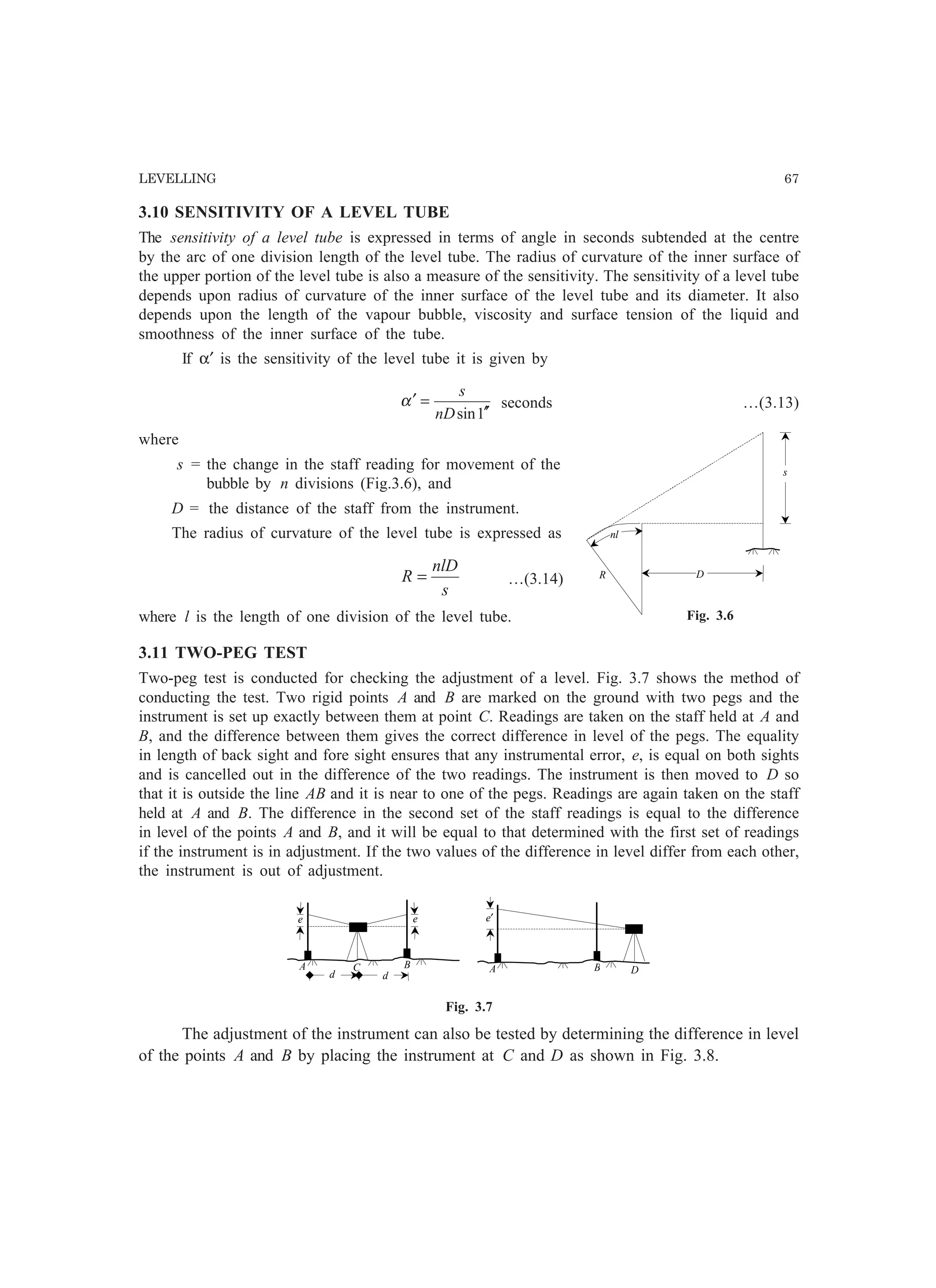 LEVELLING 67
3.10 SENSITIVITY OF A LEVEL TUBE
The sensitivity of a level tube is expressed in terms of angle in seconds subtended at the centre
by the arc of one division length of the level tube. The radius of curvature of the inner surface of
the upper portion of the level tube is also a measure of the sensitivity. The sensitivity of a level tube
depends upon radius of curvature of the inner surface of the level tube and its diameter. It also
depends upon the length of the vapour bubble, viscosity and surface tension of the liquid and
smoothness of the inner surface of the tube.
If α′ is the sensitivity of the level tube it is given by
1sin ′′
=′
nD
s
α seconds …(3.13)
where
s = the change in the staff reading for movement of the
bubble by n divisions (Fig.3.6), and
D = the distance of the staff from the instrument.
The radius of curvature of the level tube is expressed as
s
nlD
R = …(3.14)
where l is the length of one division of the level tube.
3.11 TWO-PEG TEST
Two-peg test is conducted for checking the adjustment of a level. Fig. 3.7 shows the method of
conducting the test. Two rigid points A and B are marked on the ground with two pegs and the
instrument is set up exactly between them at point C. Readings are taken on the staff held at A and
B, and the difference between them gives the correct difference in level of the pegs. The equality
in length of back sight and fore sight ensures that any instrumental error, e, is equal on both sights
and is cancelled out in the difference of the two readings. The instrument is then moved to D so
that it is outside the line AB and it is near to one of the pegs. Readings are again taken on the staff
held at A and B. The difference in the second set of the staff readings is equal to the difference
in level of the points A and B, and it will be equal to that determined with the first set of readings
if the instrument is in adjustment. If the two values of the difference in level differ from each other,
the instrument is out of adjustment.
A BC
e e
A B D
e′
d d
Fig. 3.7
The adjustment of the instrument can also be tested by determining the difference in level
of the points A and B by placing the instrument at C and D as shown in Fig. 3.8.
s
D
nl
R
Fig. 3.6
 