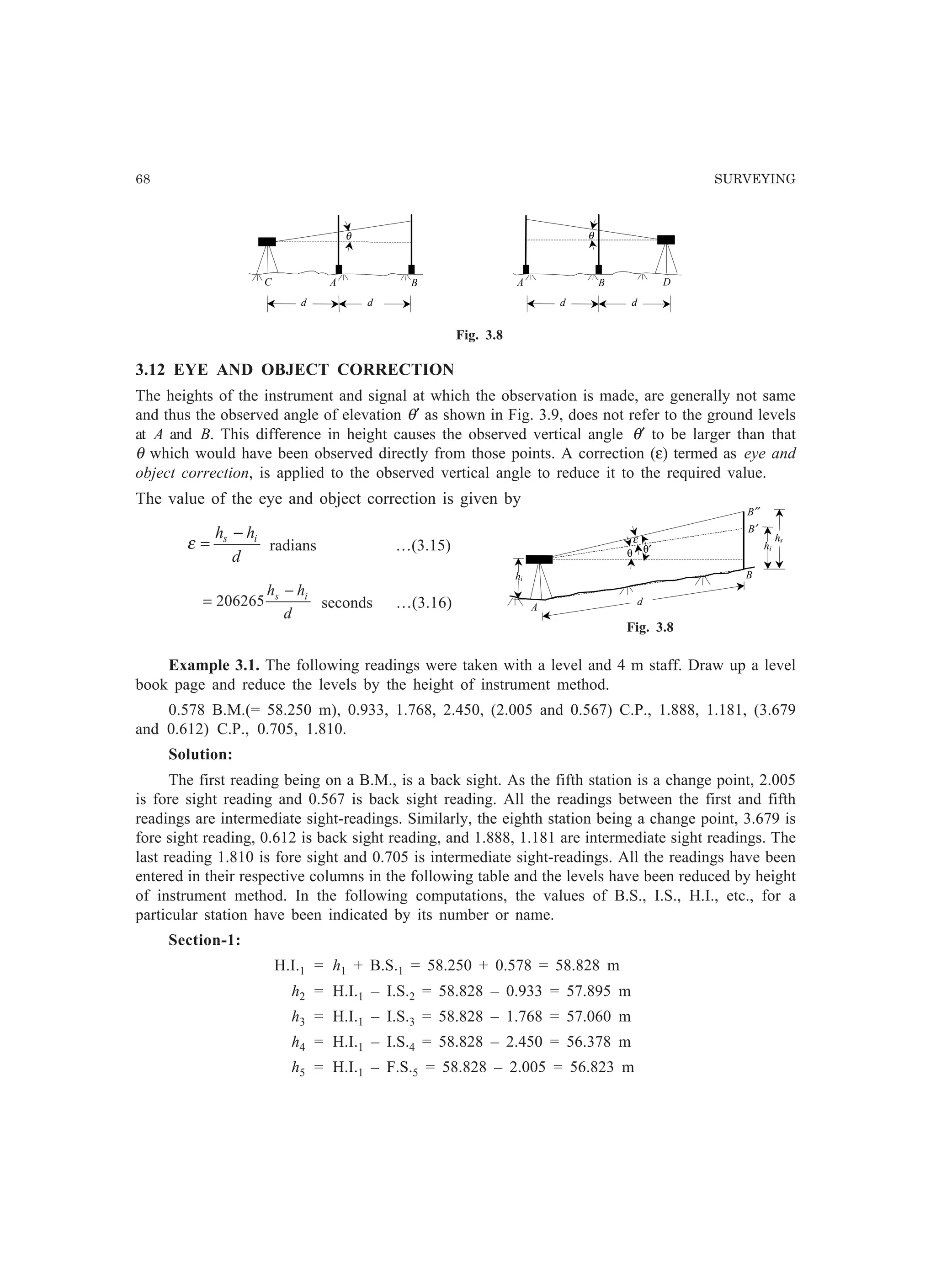 68 SURVEYING
A B DA BC
d d d d
θ θ
Fig. 3.8
3.12 EYE AND OBJECT CORRECTION
The heights of the instrument and signal at which the observation is made, are generally not same
and thus the observed angle of elevation θ′ as shown in Fig. 3.9, does not refer to the ground levels
at A and B. This difference in height causes the observed vertical angle θ′ to be larger than that
θ which would have been observed directly from those points. A correction (ε) termed as eye and
object correction, is applied to the observed vertical angle to reduce it to the required value.
The value of the eye and object correction is given by
d
hh is −
=ε radians …(3.15)
d
hh is −
= 206265 seconds …(3.16)
Example 3.1. The following readings were taken with a level and 4 m staff. Draw up a level
book page and reduce the levels by the height of instrument method.
0.578 B.M.(= 58.250 m), 0.933, 1.768, 2.450, (2.005 and 0.567) C.P., 1.888, 1.181, (3.679
and 0.612) C.P., 0.705, 1.810.
Solution:
The first reading being on a B.M., is a back sight. As the fifth station is a change point, 2.005
is fore sight reading and 0.567 is back sight reading. All the readings between the first and fifth
readings are intermediate sight-readings. Similarly, the eighth station being a change point, 3.679 is
fore sight reading, 0.612 is back sight reading, and 1.888, 1.181 are intermediate sight readings. The
last reading 1.810 is fore sight and 0.705 is intermediate sight-readings. All the readings have been
entered in their respective columns in the following table and the levels have been reduced by height
of instrument method. In the following computations, the values of B.S., I.S., H.I., etc., for a
particular station have been indicated by its number or name.
Section-1:
H.I.1 = h1 + B.S.1 = 58.250 + 0.578 = 58.828 m
h2 = H.I.1 – I.S.2 = 58.828 – 0.933 = 57.895 m
h3 = H.I.1 – I.S.3 = 58.828 – 1.768 = 57.060 m
h4 = H.I.1 – I.S.4 = 58.828 – 2.450 = 56.378 m
h5 = H.I.1 – F.S.5 = 58.828 – 2.005 = 56.823 m
hs
A
B
hi
B′
B′′
hi
d
ε
θ θ′
Fig. 3.8
 