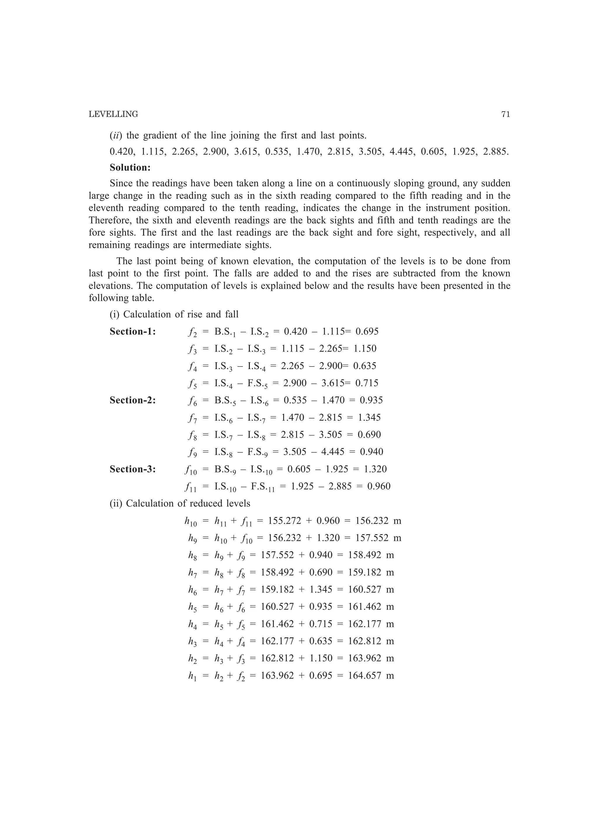LEVELLING 71
(ii) the gradient of the line joining the first and last points.
0.420, 1.115, 2.265, 2.900, 3.615, 0.535, 1.470, 2.815, 3.505, 4.445, 0.605, 1.925, 2.885.
Solution:
Since the readings have been taken along a line on a continuously sloping ground, any sudden
large change in the reading such as in the sixth reading compared to the fifth reading and in the
eleventh reading compared to the tenth reading, indicates the change in the instrument position.
Therefore, the sixth and eleventh readings are the back sights and fifth and tenth readings are the
fore sights. The first and the last readings are the back sight and fore sight, respectively, and all
remaining readings are intermediate sights.
The last point being of known elevation, the computation of the levels is to be done from
last point to the first point. The falls are added to and the rises are subtracted from the known
elevations. The computation of levels is explained below and the results have been presented in the
following table.
(i) Calculation of rise and fall
Section-1: f2 = B.S.1 – I.S.2 = 0.420 – 1.115= 0.695
f3 = I.S.2 – I.S.3 = 1.115 – 2.265= 1.150
f4 = I.S.3 – I.S.4 = 2.265 – 2.900= 0.635
f5 = I.S.4 – F.S.5 = 2.900 – 3.615= 0.715
Section-2: f6 = B.S.5 – I.S.6 = 0.535 – 1.470 = 0.935
f7 = I.S.6 – I.S.7 = 1.470 – 2.815 = 1.345
f8 = I.S.7 – I.S.8 = 2.815 – 3.505 = 0.690
f9 = I.S.8 – F.S.9 = 3.505 – 4.445 = 0.940
Section-3: f10 = B.S.9 – I.S.10 = 0.605 – 1.925 = 1.320
f11 = I.S.10 – F.S.11 = 1.925 – 2.885 = 0.960
(ii) Calculation of reduced levels
h10 = h11 + f11 = 155.272 + 0.960 = 156.232 m
h9 = h10 + f10 = 156.232 + 1.320 = 157.552 m
h8 = h9 + f9 = 157.552 + 0.940 = 158.492 m
h7 = h8 + f8 = 158.492 + 0.690 = 159.182 m
h6 = h7 + f7 = 159.182 + 1.345 = 160.527 m
h5 = h6 + f6 = 160.527 + 0.935 = 161.462 m
h4 = h5 + f5 = 161.462 + 0.715 = 162.177 m
h3 = h4 + f4 = 162.177 + 0.635 = 162.812 m
h2 = h3 + f3 = 162.812 + 1.150 = 163.962 m
h1 = h2 + f2 = 163.962 + 0.695 = 164.657 m
 