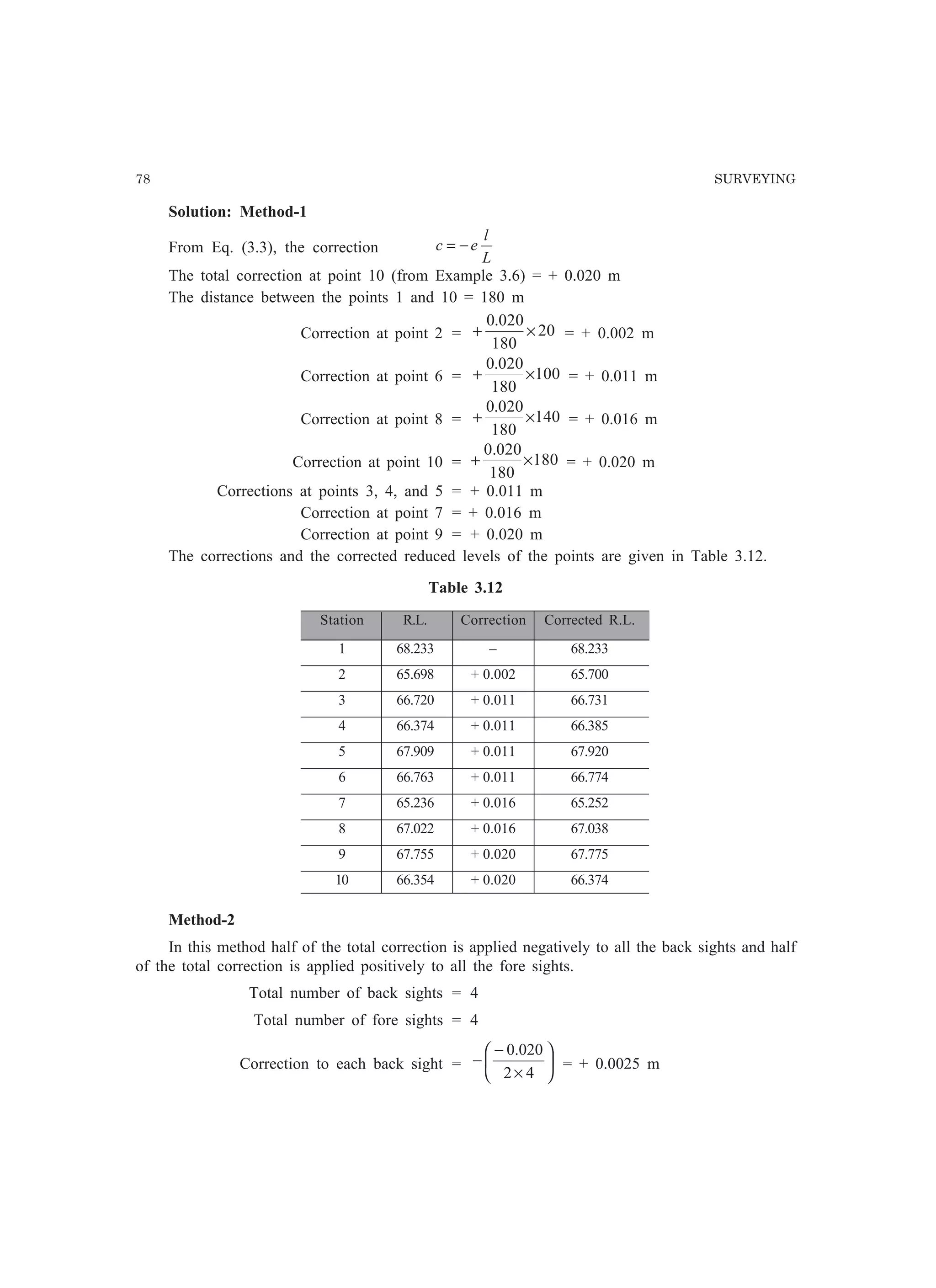 78 SURVEYING
Solution: Method-1
From Eq. (3.3), the correction
L
l
ec −=
The total correction at point 10 (from Example 3.6) = + 0.020 m
The distance between the points 1 and 10 = 180 m
Correction at point 2 = 20
180
020.0
×+ = + 0.002 m
Correction at point 6 = 100
180
020.0
×+ = + 0.011 m
Correction at point 8 = 140
180
020.0
×+ = + 0.016 m
Correction at point 10 = 180
180
020.0
×+ = + 0.020 m
Corrections at points 3, 4, and 5 = + 0.011 m
Correction at point 7 = + 0.016 m
Correction at point 9 = + 0.020 m
The corrections and the corrected reduced levels of the points are given in Table 3.12.
Table 3.12
Station R.L. Correction Corrected R.L.
1 68.233 – 68.233
2 65.698 + 0.002 65.700
3 66.720 + 0.011 66.731
4 66.374 + 0.011 66.385
5 67.909 + 0.011 67.920
6 66.763 + 0.011 66.774
7 65.236 + 0.016 65.252
8 67.022 + 0.016 67.038
9 67.755 + 0.020 67.775
10 66.354 + 0.020 66.374
Method-2
In this method half of the total correction is applied negatively to all the back sights and half
of the total correction is applied positively to all the fore sights.
Total number of back sights = 4
Total number of fore sights = 4
Correction to each back sight = 





×
−
−
42
020.0
= + 0.0025 m
 