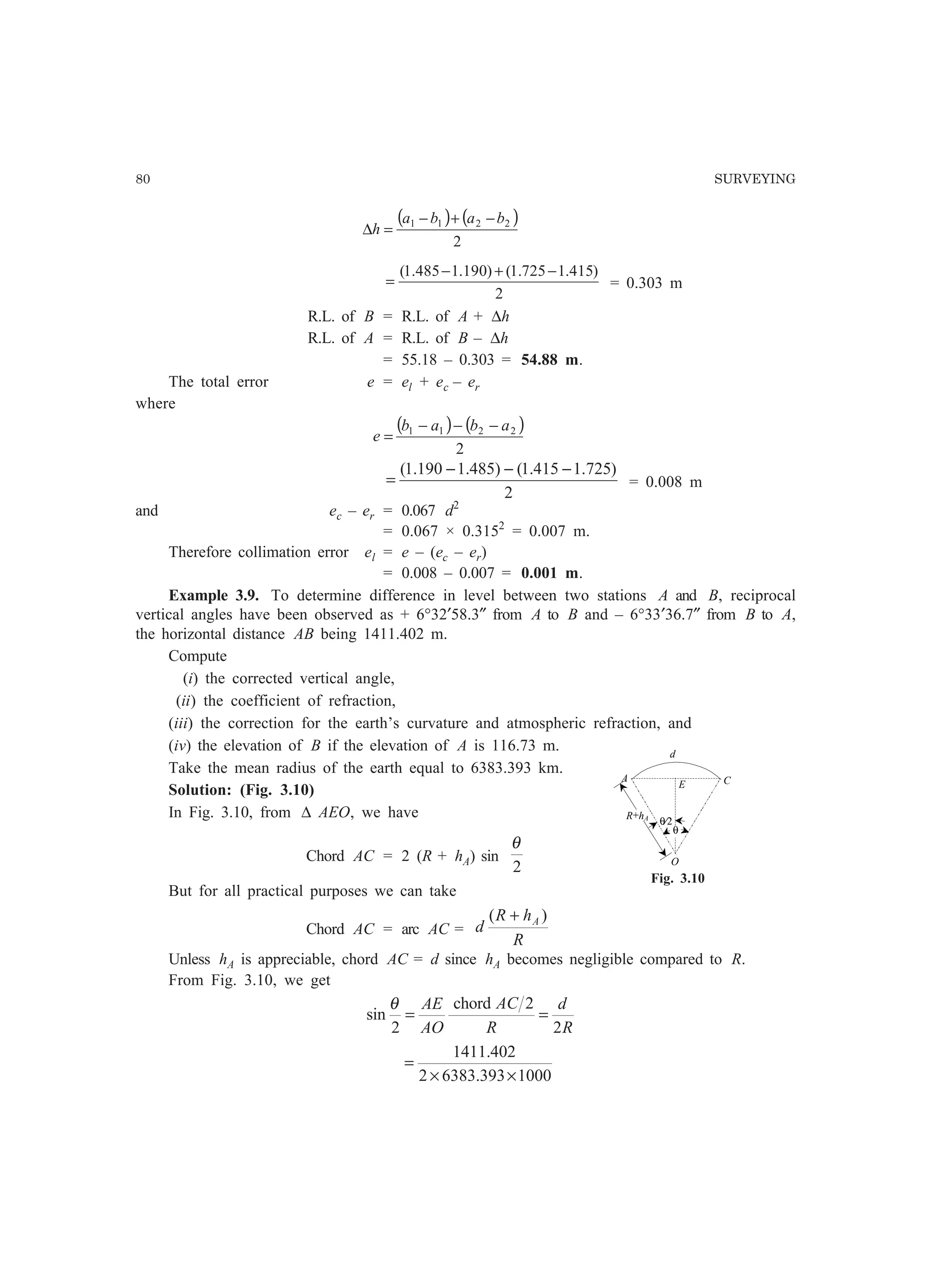 80 SURVEYING
( ) ( )
2
2211 baba
h
−+−
=∆
2
)415.1725.1()190.1485.1( −+−
= = 0.303 m
R.L. of B = R.L. of A + ∆h
R.L. of A = R.L. of B – ∆h
= 55.18 – 0.303 = 54.88 m.
The total error e = el + ec – er
where
( ) ( )
2
2211 abab
e
−−−
=
2
)725.1415.1()485.1190.1( −−−
= = 0.008 m
and ec – er = 0.067 d2
= 0.067 × 0.3152
= 0.007 m.
Therefore collimation error el = e – (ec – er)
= 0.008 – 0.007 = 0.001 m.
Example 3.9. To determine difference in level between two stations A and B, reciprocal
vertical angles have been observed as + 6°32′58.3″ from A to B and – 6°33′36.7″ from B to A,
the horizontal distance AB being 1411.402 m.
Compute
(i) the corrected vertical angle,
(ii) the coefficient of refraction,
(iii) the correction for the earth’s curvature and atmospheric refraction, and
(iv) the elevation of B if the elevation of A is 116.73 m.
Take the mean radius of the earth equal to 6383.393 km.
Solution: (Fig. 3.10)
In Fig. 3.10, from ∆ AEO, we have
Chord AC = 2 (R + hA) sin
2
θ
But for all practical purposes we can take
Chord AC = arc AC =
R
hR
d A )( +
Unless hA is appreciable, chord AC = d since hA becomes negligible compared to R.
From Fig. 3.10, we get
R
d
R
AC
AO
AE
2
2chord
2
sin ==
θ
1000393.63832
402.1411
××
=
A
E
θ⁄2
d
C
θ
O
R+hA
Fig. 3.10
 