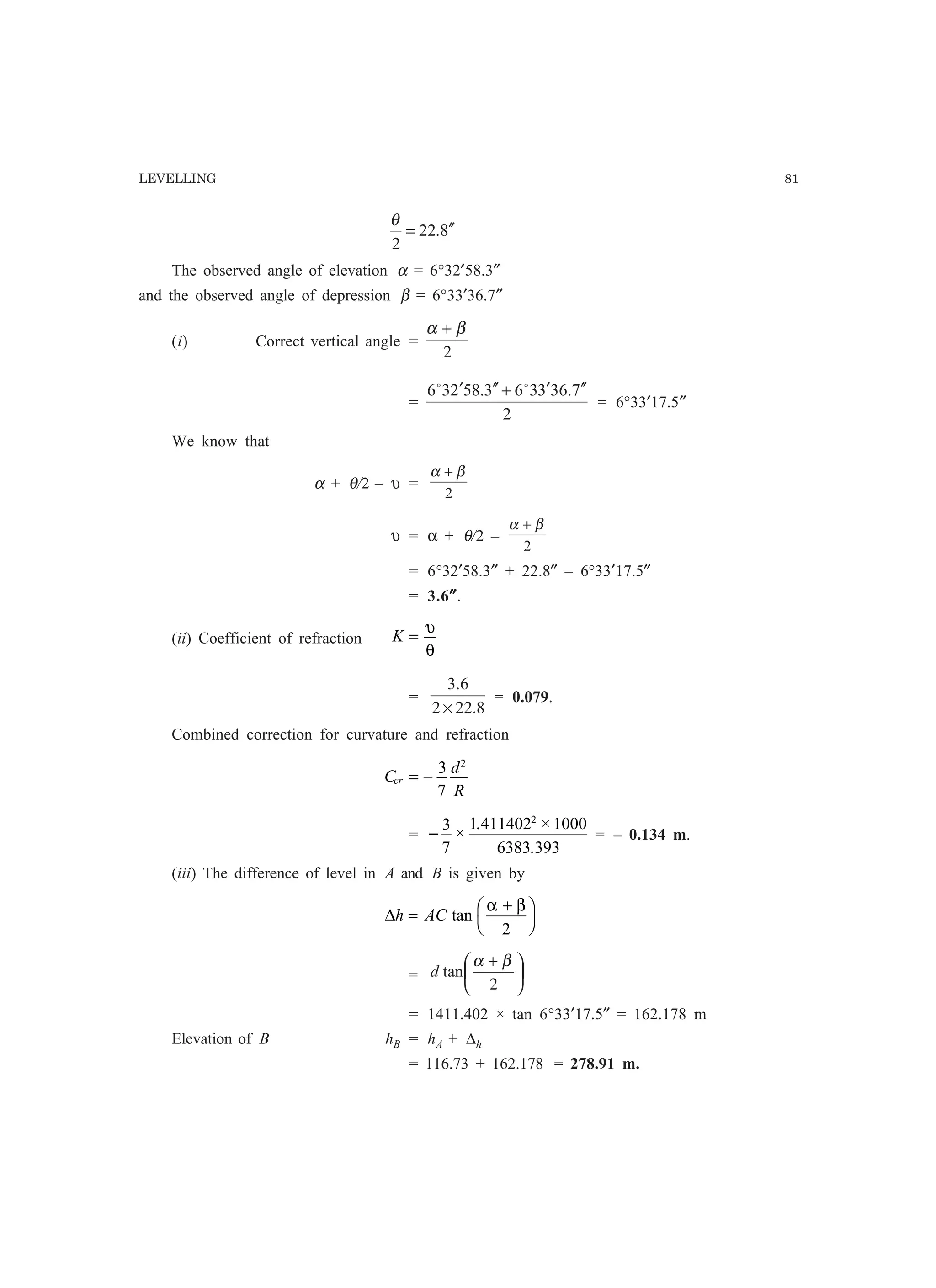 LEVELLING 81
8.22
2
′′=
θ
The observed angle of elevation α = 6°32′58.3″
and the observed angle of depression β = 6°33′36.7″
(i) Correct vertical angle =
2
βα +
=
2
7.363363.58236 ′′′+′′′ oo
= 6°33′17.5″
We know that
α + θ/2 – υ =
2
βα +
υ = α + θ/2 –
2
βα +
= 6°32′58.3″ + 22.8″ – 6°33′17.5″
= 3.6″″″″″.
(ii) Coefficient of refraction K =
υ
θ
=
8.222
6.3
×
= 0.079.
Combined correction for curvature and refraction
C
d
R
cr = −
3
7
2
= −
3
7
1 411402 1000
6383 393
2
×
. ×
.
= – 0.134 m.
(iii) The difference of level in A and B is given by
∆h AC=
+F
H
I
Ktan
α β
2
= 




 +
2
tan
βα
d
= 1411.402 × tan 6°33′17.5″ = 162.178 m
Elevation of B hB = hA + ∆h
= 116.73 + 162.178 = 278.91 m.
 