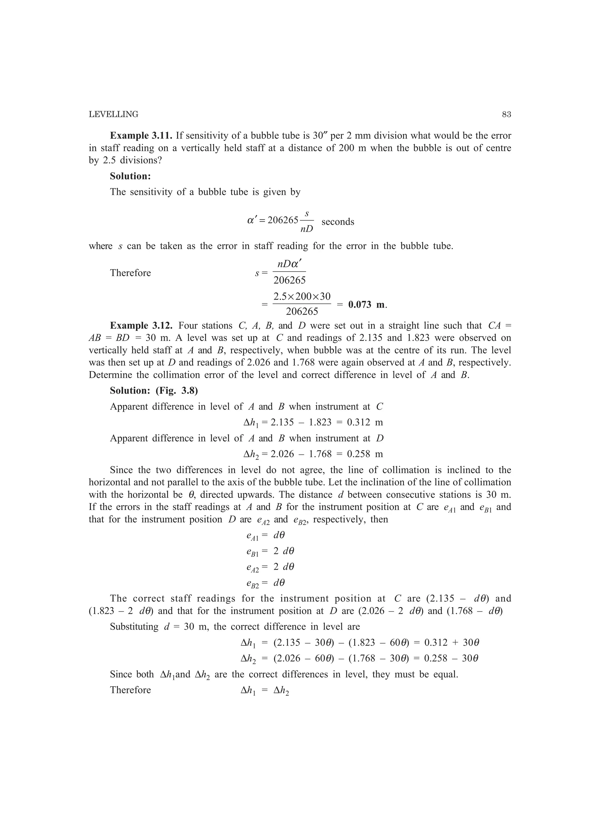 LEVELLING 83
Example 3.11. If sensitivity of a bubble tube is 30″ per 2 mm division what would be the error
in staff reading on a vertically held staff at a distance of 200 m when the bubble is out of centre
by 2.5 divisions?
Solution:
The sensitivity of a bubble tube is given by
nD
s
206265=′α seconds
where s can be taken as the error in staff reading for the error in the bubble tube.
Therefore s =
206265
α′nD
=
206265
302005.2 ××
= 0.073 m.
Example 3.12. Four stations C, A, B, and D were set out in a straight line such that CA =
AB = BD = 30 m. A level was set up at C and readings of 2.135 and 1.823 were observed on
vertically held staff at A and B, respectively, when bubble was at the centre of its run. The level
was then set up at D and readings of 2.026 and 1.768 were again observed at A and B, respectively.
Determine the collimation error of the level and correct difference in level of A and B.
Solution: (Fig. 3.8)
Apparent difference in level of A and B when instrument at C
∆h1 = 2.135 – 1.823 = 0.312 m
Apparent difference in level of A and B when instrument at D
∆h2 = 2.026 – 1.768 = 0.258 m
Since the two differences in level do not agree, the line of collimation is inclined to the
horizontal and not parallel to the axis of the bubble tube. Let the inclination of the line of collimation
with the horizontal be θ, directed upwards. The distance d between consecutive stations is 30 m.
If the errors in the staff readings at A and B for the instrument position at C are eA1 and eB1 and
that for the instrument position D are eA2 and eB2, respectively, then
eA1 = dθ
eB1 = 2 dθ
eA2 = 2 dθ
eB2 = dθ
The correct staff readings for the instrument position at C are (2.135 – dθ) and
(1.823 – 2 dθ) and that for the instrument position at D are (2.026 – 2 dθ) and (1.768 – dθ)
Substituting d = 30 m, the correct difference in level are
∆h1 = (2.135 – 30θ) – (1.823 – 60θ) = 0.312 + 30θ
∆h2 = (2.026 – 60θ) – (1.768 – 30θ) = 0.258 – 30θ
Since both ∆h1and ∆h2 are the correct differences in level, they must be equal.
Therefore ∆h1 = ∆h2
 