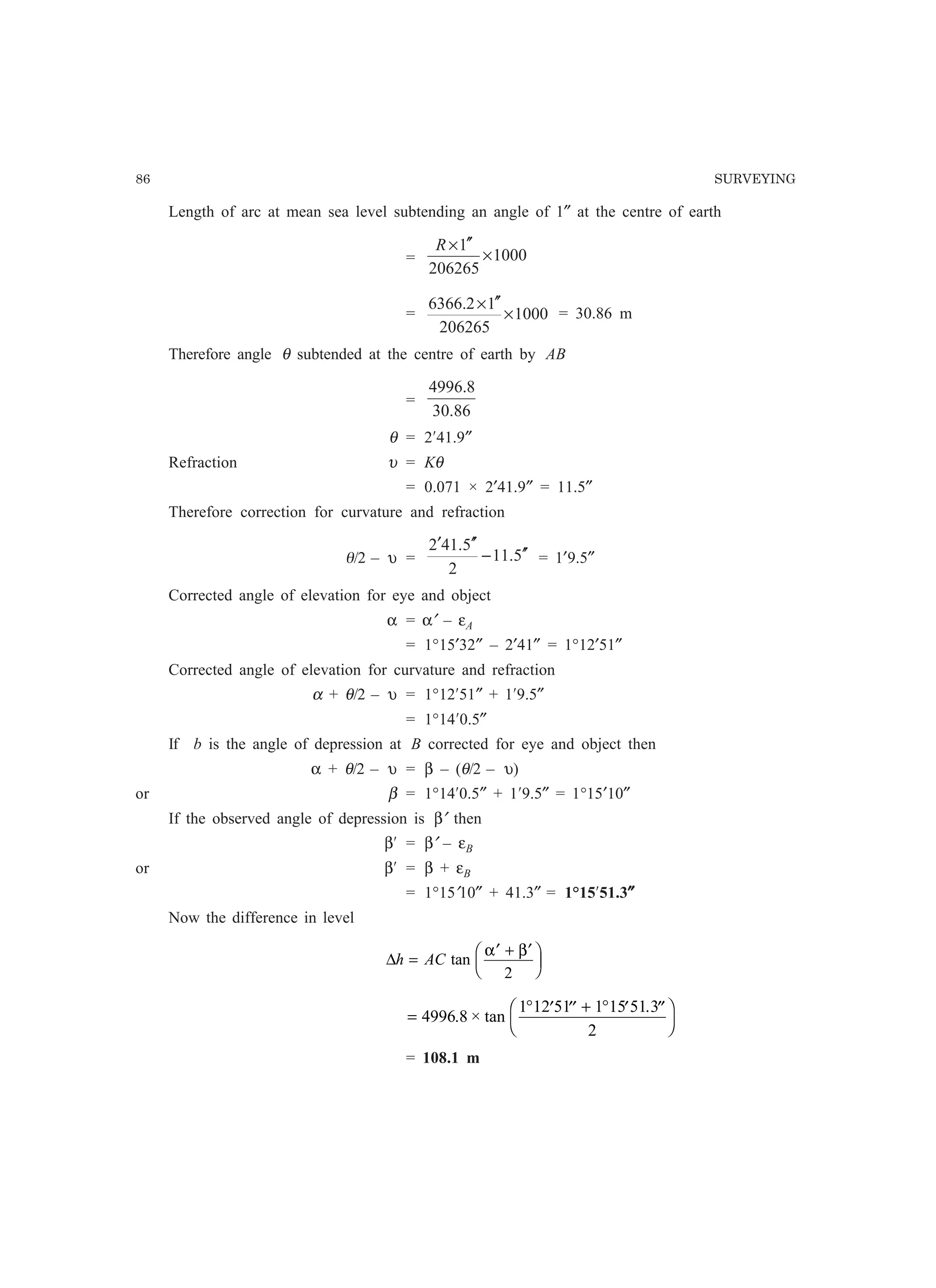 86 SURVEYING
Length of arc at mean sea level subtending an angle of 1″ at the centre of earth
= 1000
206265
1
×
′′×R
= 1000
206265
12.6366
×
′′×
= 30.86 m
Therefore angle θ subtended at the centre of earth by AB
=
86.30
8.4996
θ = 2¢41.9″
Refraction υ = Kθ
= 0.071 × 2′41.9″ = 11.5″
Therefore correction for curvature and refraction
q/2 – υ = 5.11
2
5.412
′′−
′′′
= 1′9.5″
Corrected angle of elevation for eye and object
α = α′ – εA
= 1°15′32″ – 2′41″ = 1°12′51″
Corrected angle of elevation for curvature and refraction
α + θ/2 – υ = 1°12¢51″ + 1¢9.5″
= 1°14¢0.5″
If b is the angle of depression at B corrected for eye and object then
α + θ/2 – υ = β – (θ/2 – υ)
or β = 1°14¢0.5″ + 1¢9.5″ = 1°15′10″
If the observed angle of depression is β′ then
β¢ = β′ – εB
or β¢ = β + εB
= 1°15′10″ + 41.3″ = 1°15¢51.3″″″″″
Now the difference in level
∆h AC=
′ + ′F
HG I
KJtan
α β
2
=
° ′ ′′ + ° ′ ′′F
H
I
K4996 8
1 12 51 1 15 51 3
2
. × tan
.
= 108.1 m
 