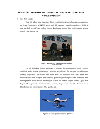 SURVEYING TANAH LONGSOR DI TIMBUNAN JALAN MENGGUNAKAN UAV
PHOTOGRAMMETRY
A. Data Foto Udara
Data foto udara yang digunakan dalam penelitian ini, diperoleh dengan menggunakan
alat UAV Fotogrametri MD4-200 Model oleh Microdrones (Microdrones GmbH, 2011), 4-
rotor vertikal take-off dan landing dengan kendaraan otonom dan semi-kapasitas kontrol
otonom (lihat gambar 1.)
Hal ini dilengkapi dengan antena GPS, altimeter dan magnetometer untuk calculate
koordinat posisi selama penerbangan. beberapa sinyal dari alat navigasi (akselerometer,
giroskop, airpressure, kelembaban dan sensor suhu, dll) emmited untuk base station oleh
pemancar radio dan disimpan pada onboard, perekam penerbangan (kartu microSD) Wich
memungkinkan pasca-analisis penerbangan. Selain itu, kamera digital Pentax Optio A40,
dengan 12 megapixels, stabilisasi foto, memicu, fungsi zoom dan tilt Kamera-mount
dikendalikan dari remote control (lihat gambar. 2).
 