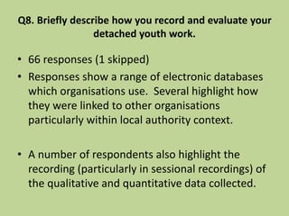 Q8. Briefly describe how you record and evaluate your
detached youth work.
• 66 responses (1 skipped)
• Responses show a range of electronic databases
which organisations use. Several highlight how
they were linked to other organisations
particularly within local authority context.
• A number of respondents also highlight the
recording (particularly in sessional recordings) of
the qualitative and quantitative data collected.
 