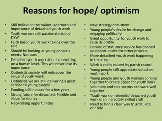 Reasons for hope/ optimism
• New strategy document
• Young people's desire for change and
engaging politically
• Great opportunity for youth work to
raise its profile
• Demise of statutory service has opened
up opportunities for other projects.
• More detached youth work happening
in the area
• Work is really valued by parish council
• Young people still appreciate detached
youth work
• Young people and youth workers coming
together to create space for youth work
• Voluntary and stat sectors can work well
together
• 'Youth work on steroids' detached youth
work is an incredibly skilled craft
• Need to find a clear way to articulate
our role
• Still believe in the values, approach and
importance of detached youth work
• Youth workers still passionate about
DYW
• Faith based youth work taking over the
role
• Should be looking at young people's
needs. Not ours
• Detached youth work about connecting
on a human level. This will never lose its
importance
• Optimistic society will rediscover the
value of youth work
• Optimistic we are still delivering a great
service to young people
• Funding still in place for a few years
• Strong future for detached. Flexible and
value for money
• Networking opportunities
 