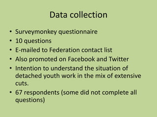Data collection
• Surveymonkey questionnaire
• 10 questions
• E-mailed to Federation contact list
• Also promoted on Facebook and Twitter
• Intention to understand the situation of
detached youth work in the mix of extensive
cuts.
• 67 respondents (some did not complete all
questions)
 