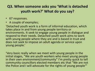 Q3. When someone asks you ‘What is detached
youth work?’ What do you say?
• 67 responses.
• A couple of examples;
‘Detached youth work is a form of informal education, which
takes place in and from young people territory or
environments. It seek to engage young people in dialogue and
respond to their needs. Detached youth work aims to work
with young people where they are and is based in trust and
does not seek to impose an adult agenda or service upon
young people.’
‘Very basic really when we meet with young people in the
initial stages, "We are youth workers who meet young people
in their own environment/community" I’m pretty quick to tell
community councillors elected members etc that "We are not
the Police and I will advocate for the rights of young people“’
 