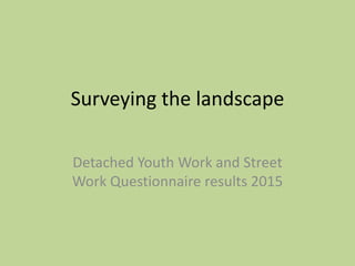 Surveying the landscape
Detached Youth Work and Street
Work Questionnaire results 2015
 