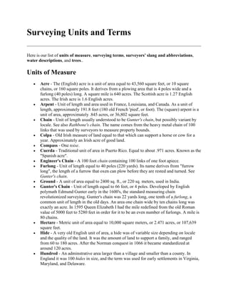 Surveying Units and Terms
Here is our list of units of measure, surveying terms, surveyors' slang and abbreviations,
water descriptions, and trees..

Units of Measure
Acre - The (English) acre is a unit of area equal to 43,560 square feet, or 10 square
chains, or 160 square poles. It derives from a plowing area that is 4 poles wide and a
furlong (40 poles) long. A square mile is 640 acres. The Scottish acre is 1.27 English
acres. The Irish acre is 1.6 English acres.
Arpent - Unit of length and area used in France, Louisiana, and Canada. As a unit of
length, approximately 191.8 feet (180 old French 'pied', or foot). The (square) arpent is a
unit of area, approximately .845 acres, or 36,802 square feet.
Chain - Unit of length usually understood to be Gunter's chain, but possibly variant by
locale. See also Rathbone's chain. The name comes from the heavy metal chain of 100
links that was used by surveyors to measure property bounds.
Colpa - Old Irish measure of land equal to that which can support a horse or cow for a
year. Approximately an Irish acre of good land.
Compass - One toise.
Cuerda - Traditional unit of area in Puerto Rico. Equal to about .971 acres. Known as the
"Spanish acre".
Engineer's Chain - A 100 foot chain containing 100 links of one foot apiece.
Furlong - Unit of length equal to 40 poles (220 yards). Its name derives from "furrow
long", the length of a furrow that oxen can plow before they are rested and turned. See
Gunter's chain.
Ground - A unit of area equal to 2400 sq. ft., or 220 sq. meters, used in India.
Gunter's Chain - Unit of length equal to 66 feet, or 4 poles. Developed by English
polymath Edmund Gunter early in the 1600's, the standard measuring chain
revolutionized surveying. Gunter's chain was 22 yards long, one tenth of a furlong, a
common unit of length in the old days. An area one chain wide by ten chains long was
exactly an acre. In 1595 Queen Elizabeth I had the mile redefined from the old Roman
value of 5000 feet to 5280 feet in order for it to be an even number of furlongs. A mile is
80 chains.
Hectare - Metric unit of area equal to 10,000 square meters, or 2.471 acres, or 107,639
square feet.
Hide - A very old English unit of area, a hide was of variable size depending on locale
and the quality of the land. It was the amount of land to support a family, and ranged
from 60 to 180 acres. After the Norman conquest in 1066 it became standardized at
around 120 acres.
Hundred - An adminstrative area larger than a village and smaller than a county. In
England it was 100 hides in size, and the term was used for early settlements in Virginia,
Maryland, and Delaware.

 
