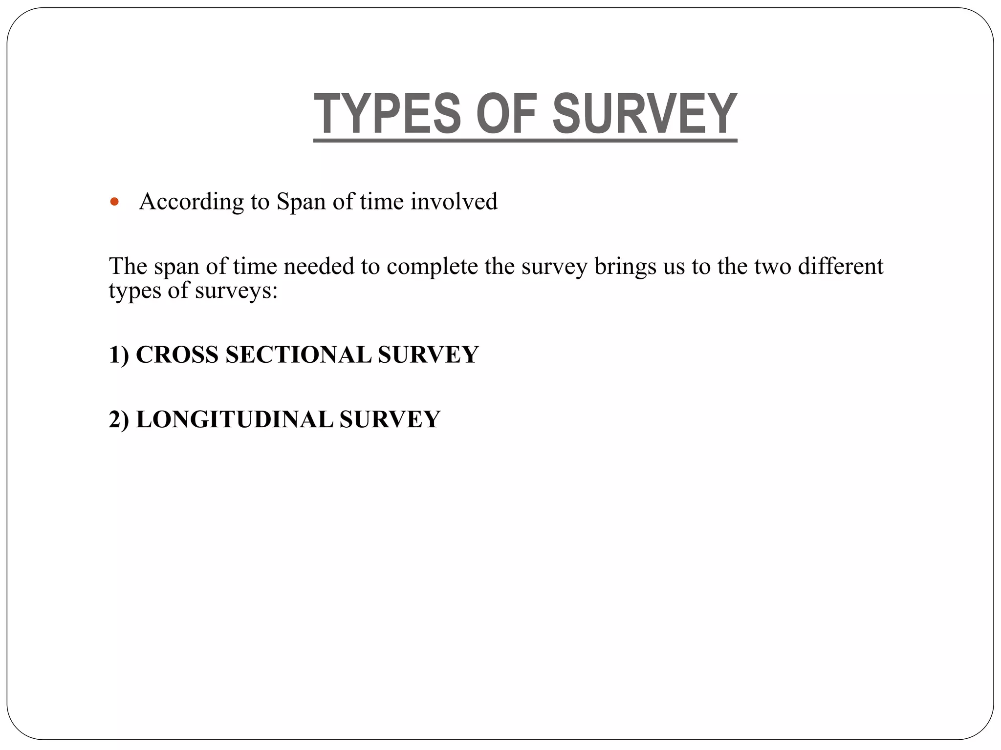 TYPES OF SURVEY
 According to Span of time involved
The span of time needed to complete the survey brings us to the two different
types of surveys:
1) CROSS SECTIONAL SURVEY
2) LONGITUDINAL SURVEY
 