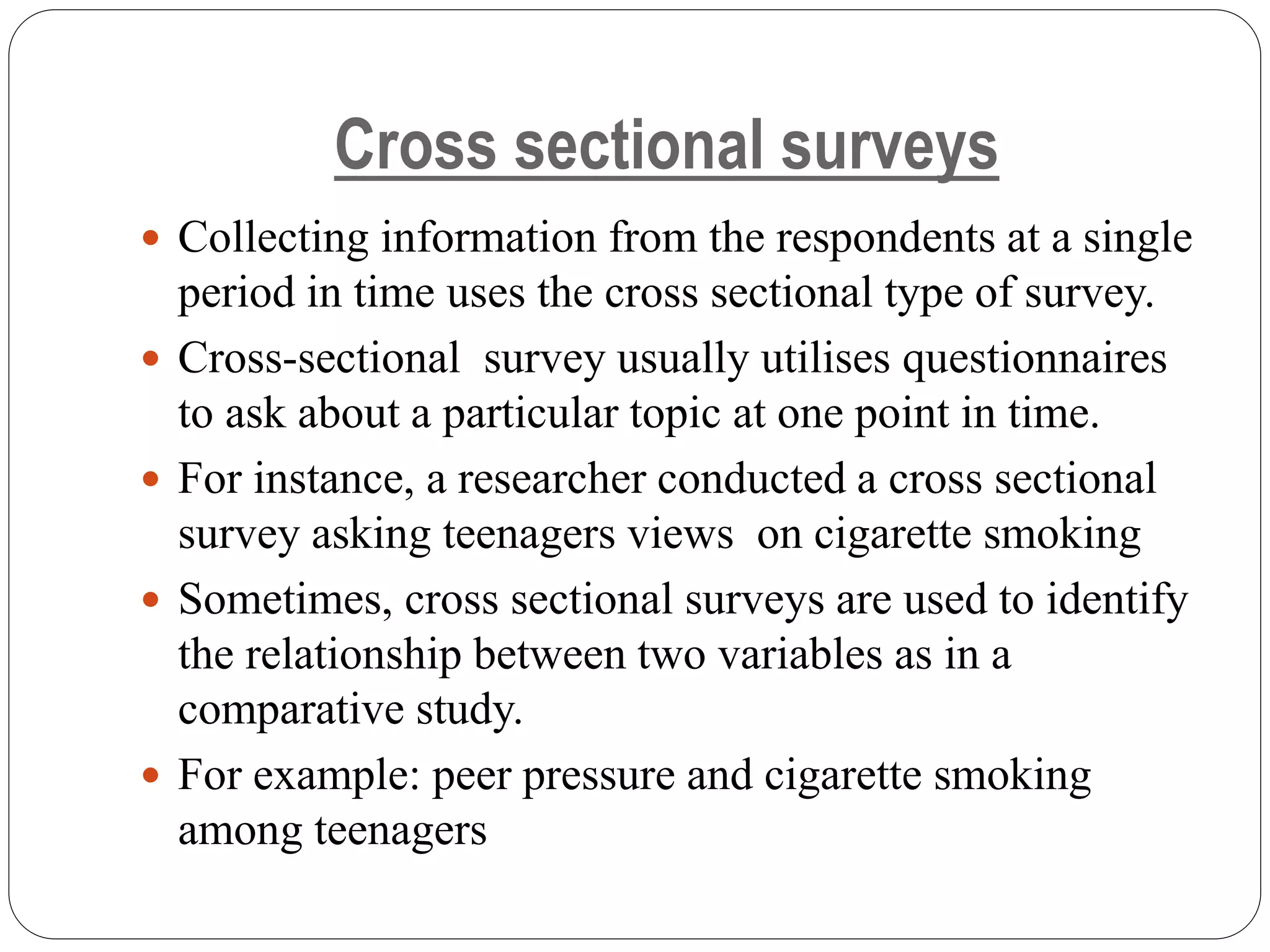 Cross sectional surveys
 Collecting information from the respondents at a single
period in time uses the cross sectional type of survey.
 Cross-sectional survey usually utilises questionnaires
to ask about a particular topic at one point in time.
 For instance, a researcher conducted a cross sectional
survey asking teenagers views on cigarette smoking
 Sometimes, cross sectional surveys are used to identify
the relationship between two variables as in a
comparative study.
 For example: peer pressure and cigarette smoking
among teenagers
 