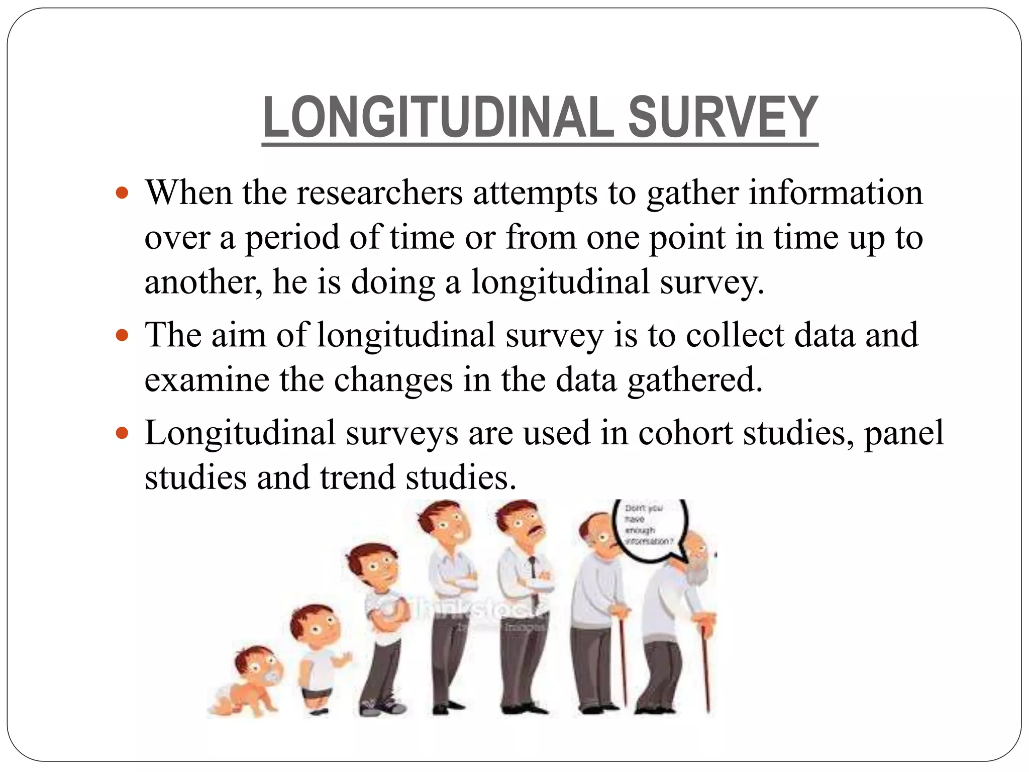 LONGITUDINAL SURVEY
 When the researchers attempts to gather information
over a period of time or from one point in time up to
another, he is doing a longitudinal survey.
 The aim of longitudinal survey is to collect data and
examine the changes in the data gathered.
 Longitudinal surveys are used in cohort studies, panel
studies and trend studies.
 