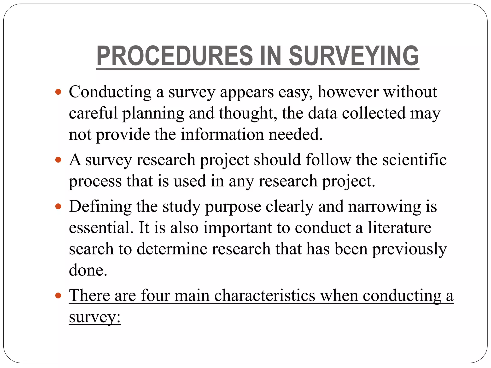 PROCEDURES IN SURVEYING
 Conducting a survey appears easy, however without
careful planning and thought, the data collected may
not provide the information needed.
 A survey research project should follow the scientific
process that is used in any research project.
 Defining the study purpose clearly and narrowing is
essential. It is also important to conduct a literature
search to determine research that has been previously
done.
 There are four main characteristics when conducting a
survey:
 