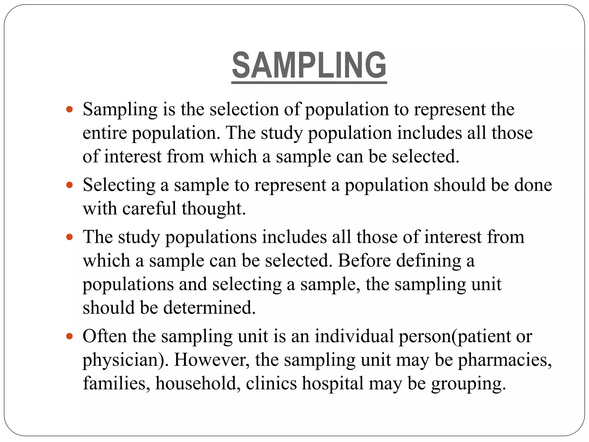 SAMPLING
 Sampling is the selection of population to represent the
entire population. The study population includes all those
of interest from which a sample can be selected.
 Selecting a sample to represent a population should be done
with careful thought.
 The study populations includes all those of interest from
which a sample can be selected. Before defining a
populations and selecting a sample, the sampling unit
should be determined.
 Often the sampling unit is an individual person(patient or
physician). However, the sampling unit may be pharmacies,
families, household, clinics hospital may be grouping.
 