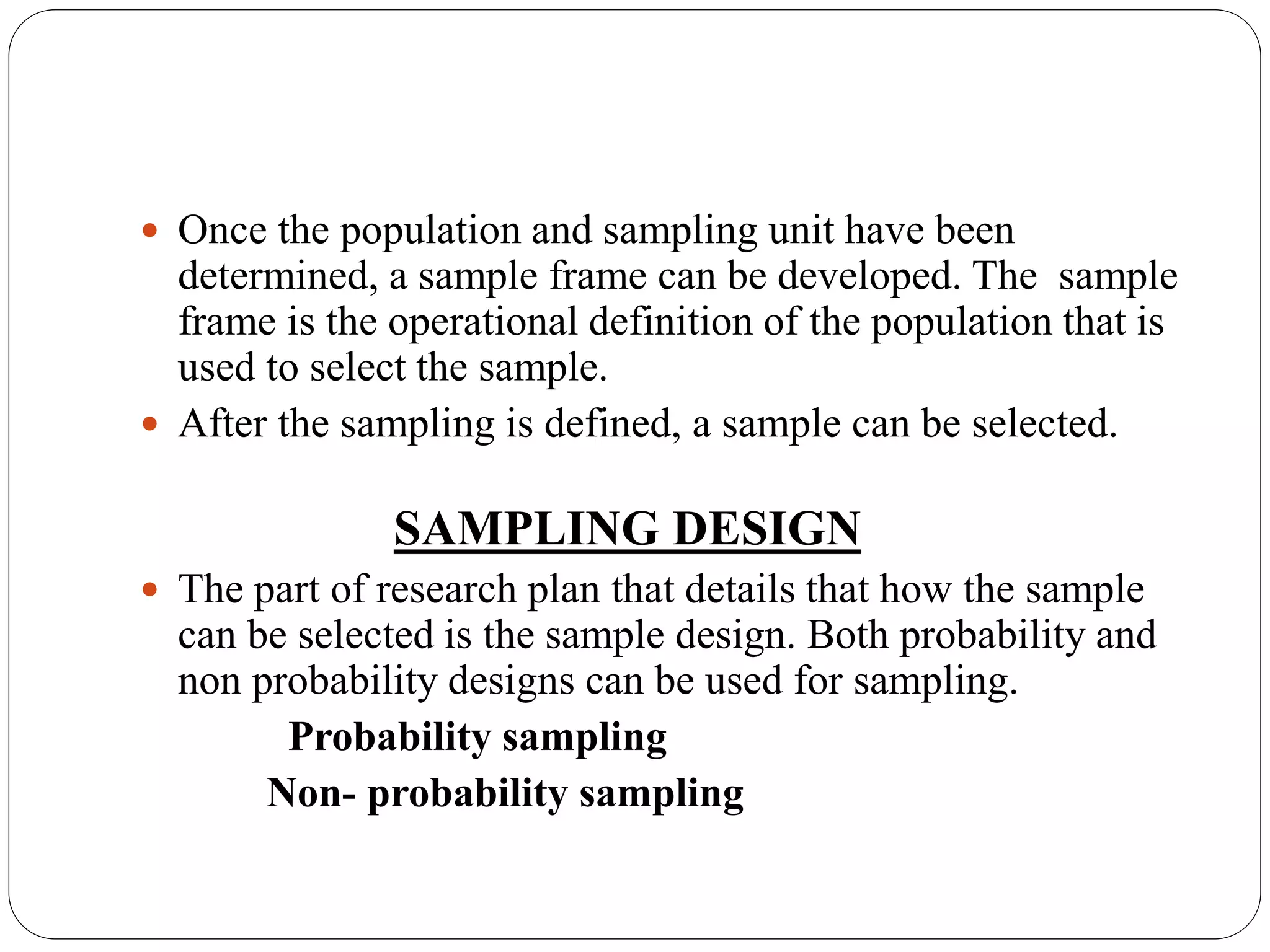  Once the population and sampling unit have been
determined, a sample frame can be developed. The sample
frame is the operational definition of the population that is
used to select the sample.
 After the sampling is defined, a sample can be selected.
SAMPLING DESIGN
 The part of research plan that details that how the sample
can be selected is the sample design. Both probability and
non probability designs can be used for sampling.
Probability sampling
Non- probability sampling
 