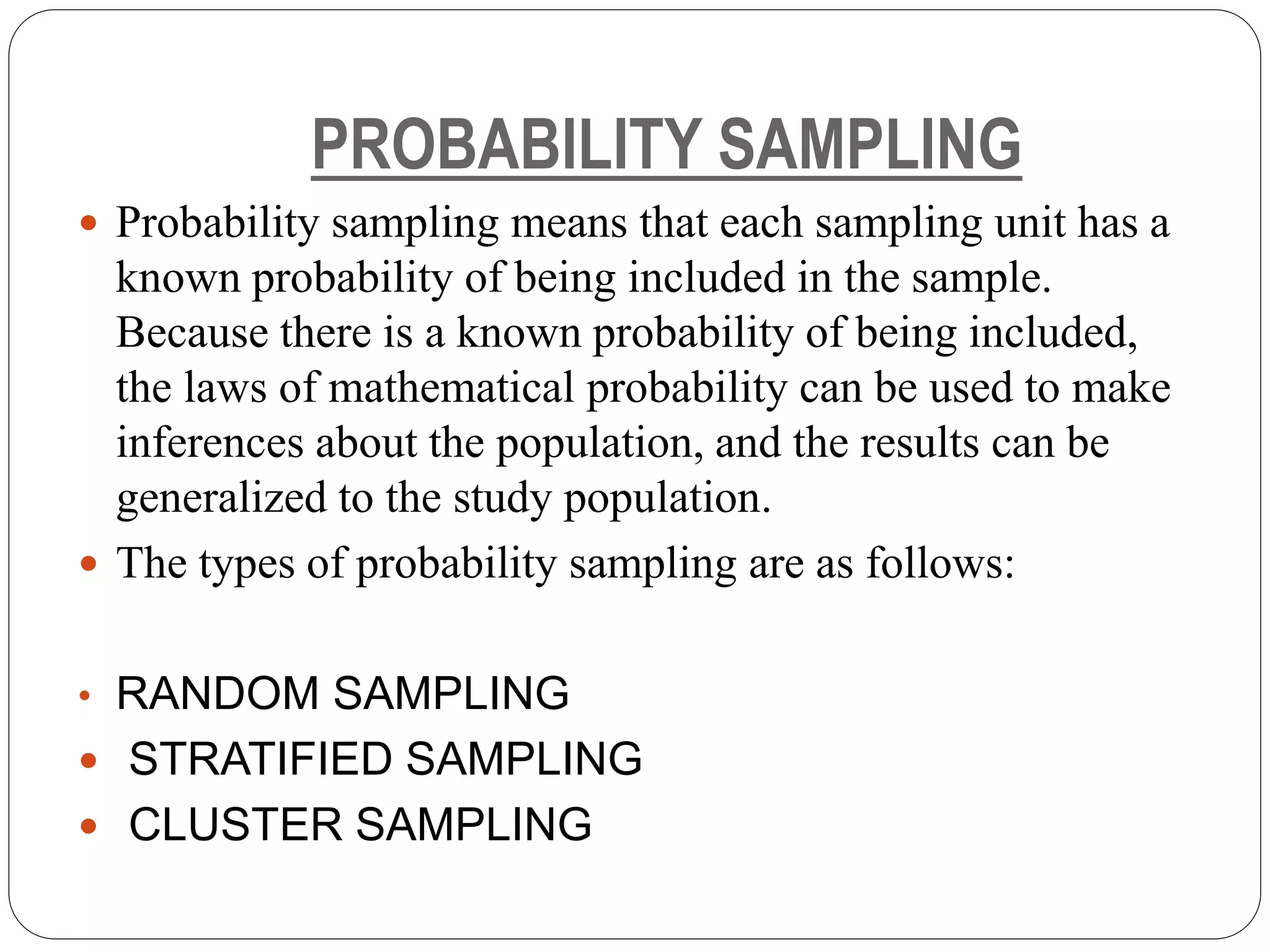 PROBABILITY SAMPLING
 Probability sampling means that each sampling unit has a
known probability of being included in the sample.
Because there is a known probability of being included,
the laws of mathematical probability can be used to make
inferences about the population, and the results can be
generalized to the study population.
 The types of probability sampling are as follows:
• RANDOM SAMPLING
 STRATIFIED SAMPLING
 CLUSTER SAMPLING
 