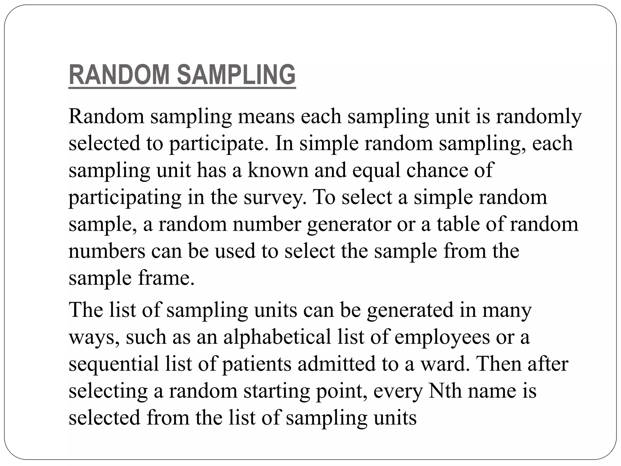 RANDOM SAMPLING
Random sampling means each sampling unit is randomly
selected to participate. In simple random sampling, each
sampling unit has a known and equal chance of
participating in the survey. To select a simple random
sample, a random number generator or a table of random
numbers can be used to select the sample from the
sample frame.
The list of sampling units can be generated in many
ways, such as an alphabetical list of employees or a
sequential list of patients admitted to a ward. Then after
selecting a random starting point, every Nth name is
selected from the list of sampling units
 