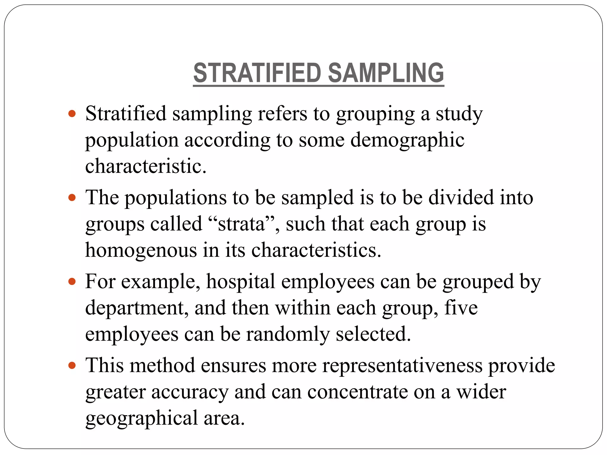 STRATIFIED SAMPLING
 Stratified sampling refers to grouping a study
population according to some demographic
characteristic.
 The populations to be sampled is to be divided into
groups called “strata”, such that each group is
homogenous in its characteristics.
 For example, hospital employees can be grouped by
department, and then within each group, five
employees can be randomly selected.
 This method ensures more representativeness provide
greater accuracy and can concentrate on a wider
geographical area.
 