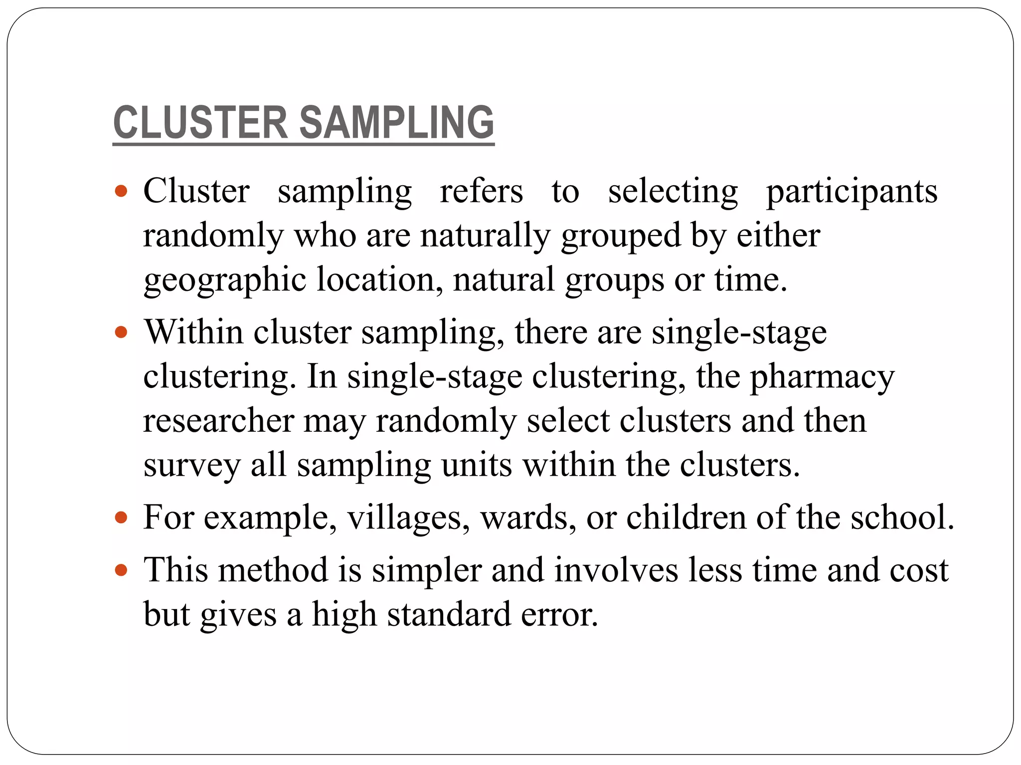 CLUSTER SAMPLING
 Cluster sampling refers to selecting participants
randomly who are naturally grouped by either
geographic location, natural groups or time.
 Within cluster sampling, there are single-stage
clustering. In single-stage clustering, the pharmacy
researcher may randomly select clusters and then
survey all sampling units within the clusters.
 For example, villages, wards, or children of the school.
 This method is simpler and involves less time and cost
but gives a high standard error.
 