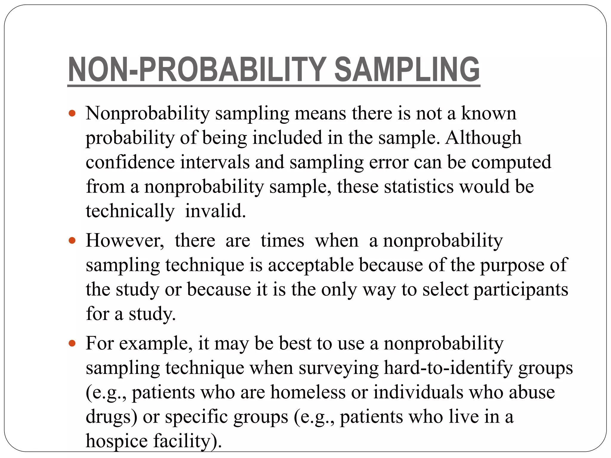 NON-PROBABILITY SAMPLING
 Nonprobability sampling means there is not a known
probability of being included in the sample. Although
confidence intervals and sampling error can be computed
from a nonprobability sample, these statistics would be
technically invalid.
 However, there are times when a nonprobability
sampling technique is acceptable because of the purpose of
the study or because it is the only way to select participants
for a study.
 For example, it may be best to use a nonprobability
sampling technique when surveying hard-to-identify groups
(e.g., patients who are homeless or individuals who abuse
drugs) or specific groups (e.g., patients who live in a
hospice facility).
 