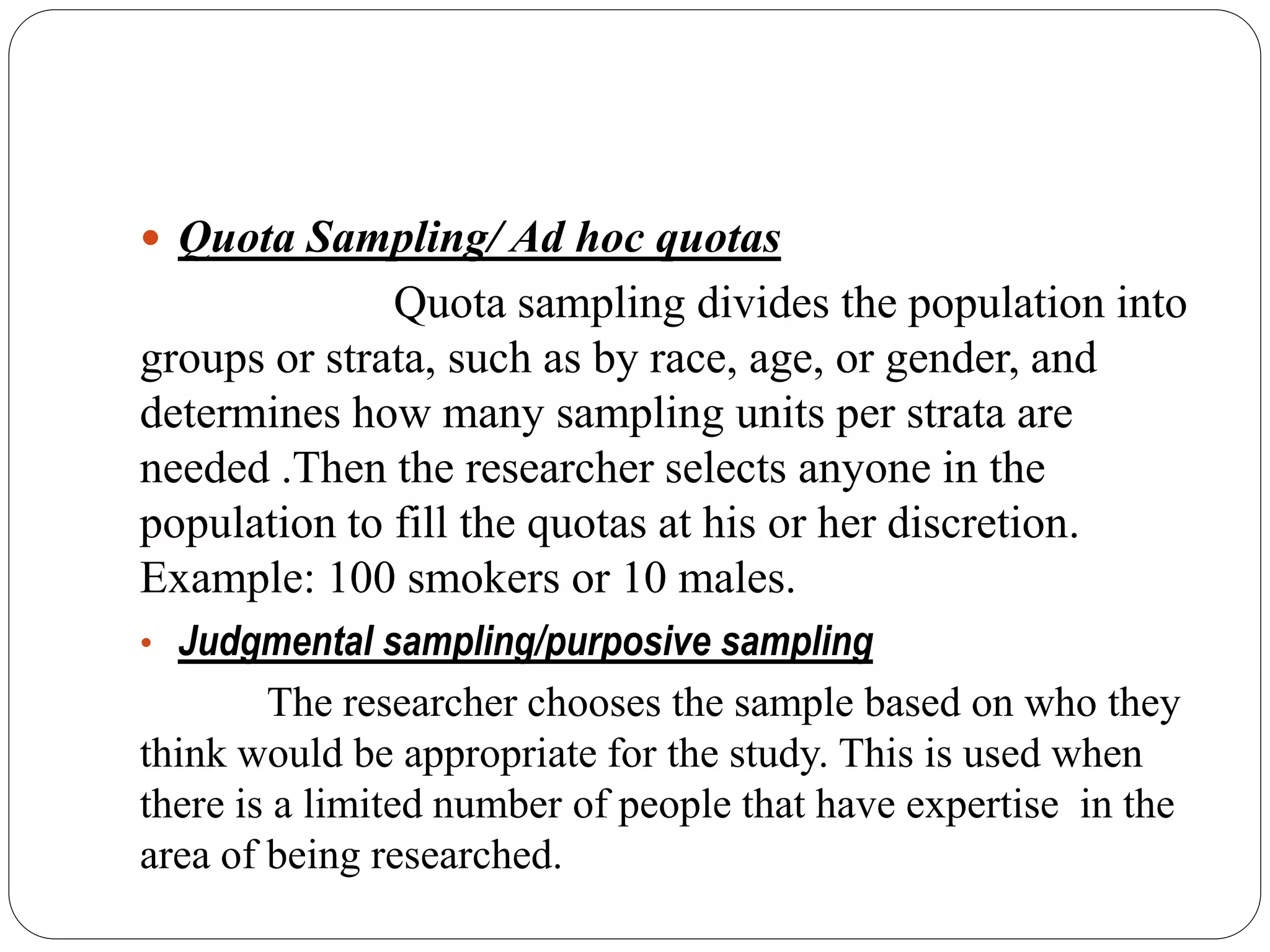  Quota Sampling/ Ad hoc quotas
Quota sampling divides the population into
groups or strata, such as by race, age, or gender, and
determines how many sampling units per strata are
needed .Then the researcher selects anyone in the
population to fill the quotas at his or her discretion.
Example: 100 smokers or 10 males.
• Judgmental sampling/purposive sampling
The researcher chooses the sample based on who they
think would be appropriate for the study. This is used when
there is a limited number of people that have expertise in the
area of being researched.
 