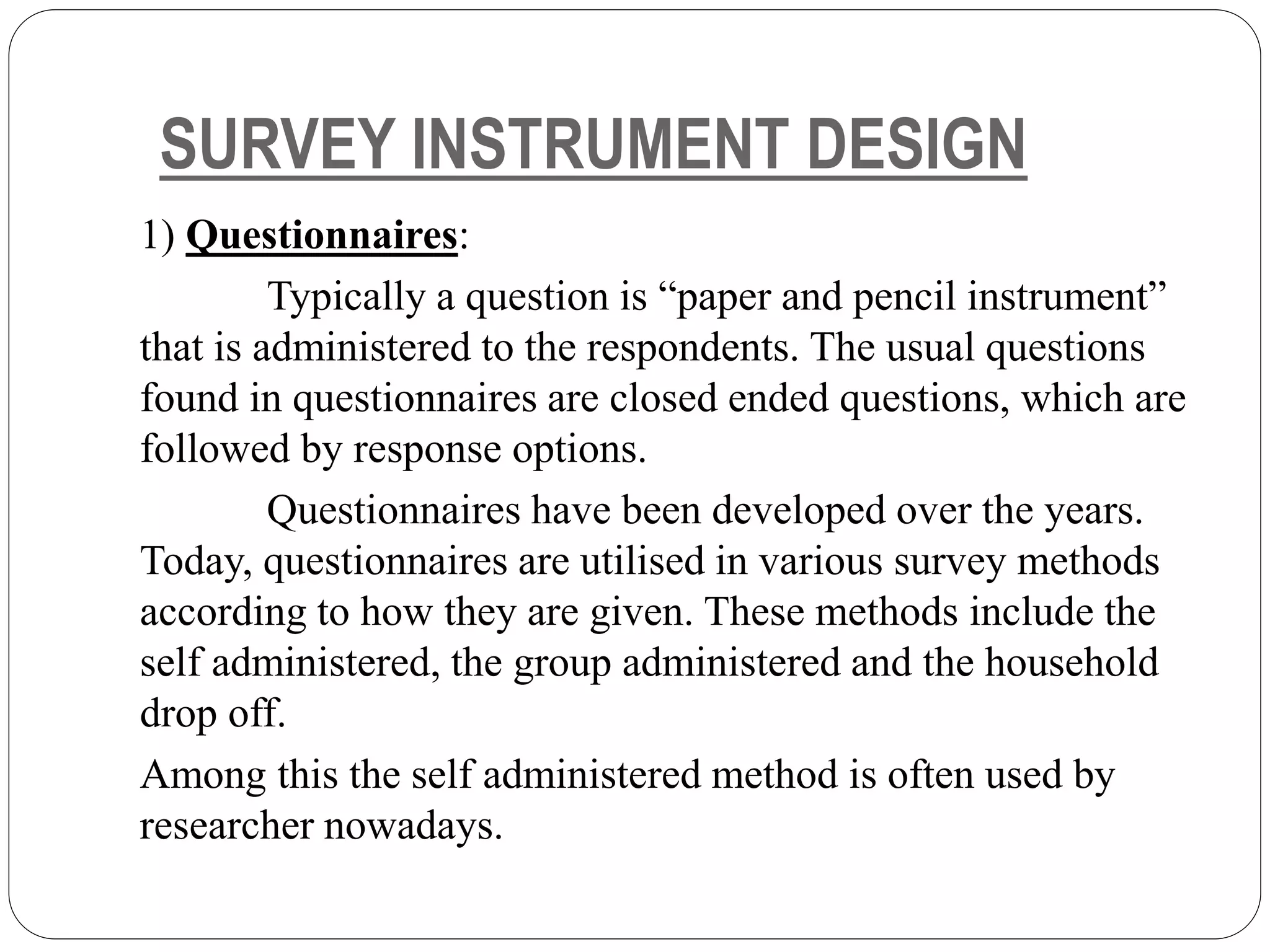 SURVEY INSTRUMENT DESIGN
1) Questionnaires:
Typically a question is “paper and pencil instrument”
that is administered to the respondents. The usual questions
found in questionnaires are closed ended questions, which are
followed by response options.
Questionnaires have been developed over the years.
Today, questionnaires are utilised in various survey methods
according to how they are given. These methods include the
self administered, the group administered and the household
drop off.
Among this the self administered method is often used by
researcher nowadays.
 