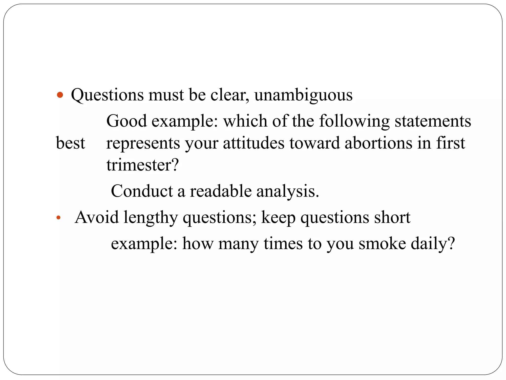  Questions must be clear, unambiguous
Good example: which of the following statements
best represents your attitudes toward abortions in first
trimester?
Conduct a readable analysis.
• Avoid lengthy questions; keep questions short
example: how many times to you smoke daily?
 