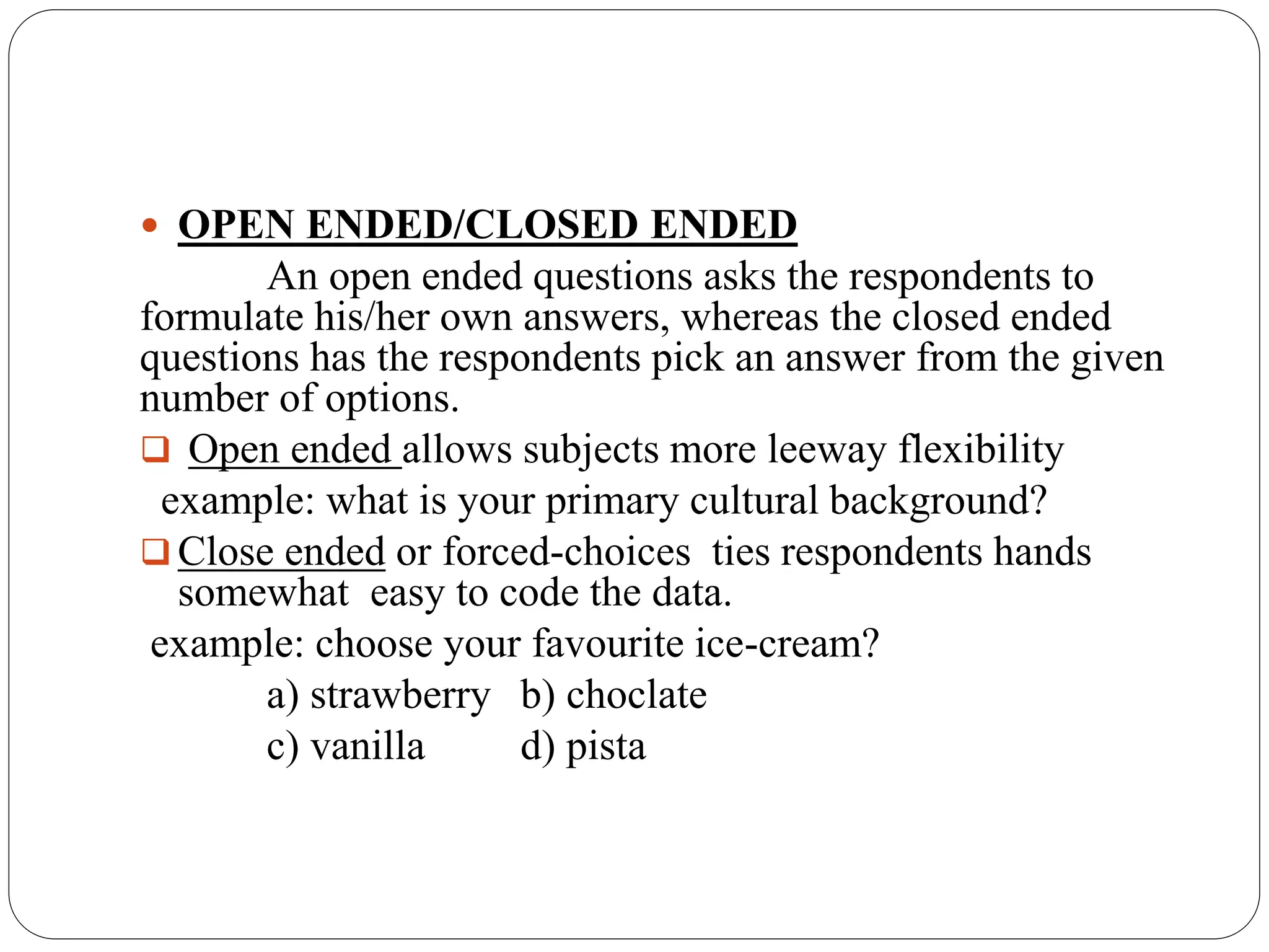  OPEN ENDED/CLOSED ENDED
An open ended questions asks the respondents to
formulate his/her own answers, whereas the closed ended
questions has the respondents pick an answer from the given
number of options.
 Open ended allows subjects more leeway flexibility
example: what is your primary cultural background?
 Close ended or forced-choices ties respondents hands
somewhat easy to code the data.
example: choose your favourite ice-cream?
a) strawberry b) choclate
c) vanilla d) pista
 
