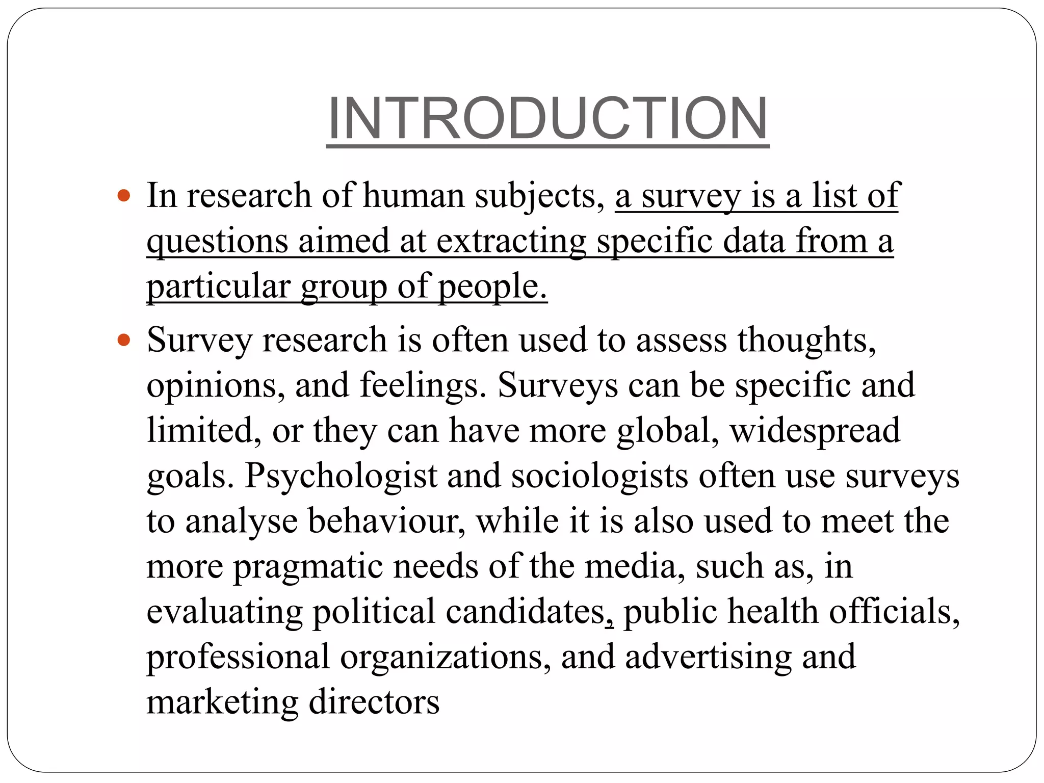 INTRODUCTION
 In research of human subjects, a survey is a list of
questions aimed at extracting specific data from a
particular group of people.
 Survey research is often used to assess thoughts,
opinions, and feelings. Surveys can be specific and
limited, or they can have more global, widespread
goals. Psychologist and sociologists often use surveys
to analyse behaviour, while it is also used to meet the
more pragmatic needs of the media, such as, in
evaluating political candidates, public health officials,
professional organizations, and advertising and
marketing directors
 
