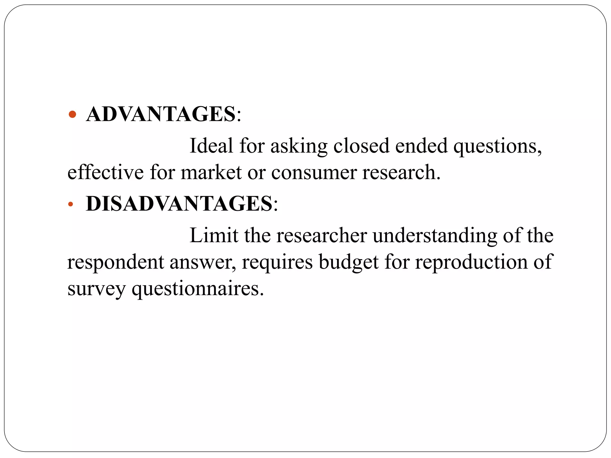  ADVANTAGES:
Ideal for asking closed ended questions,
effective for market or consumer research.
• DISADVANTAGES:
Limit the researcher understanding of the
respondent answer, requires budget for reproduction of
survey questionnaires.
 
