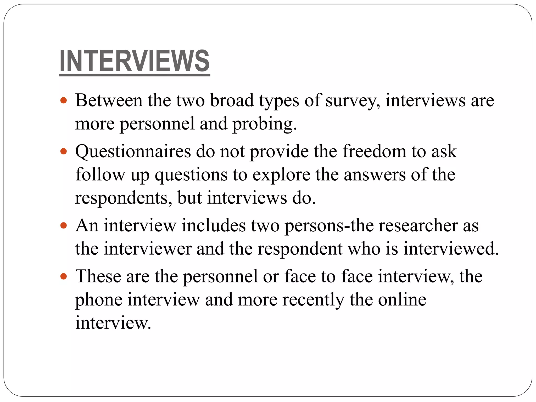 INTERVIEWS
 Between the two broad types of survey, interviews are
more personnel and probing.
 Questionnaires do not provide the freedom to ask
follow up questions to explore the answers of the
respondents, but interviews do.
 An interview includes two persons-the researcher as
the interviewer and the respondent who is interviewed.
 These are the personnel or face to face interview, the
phone interview and more recently the online
interview.
 