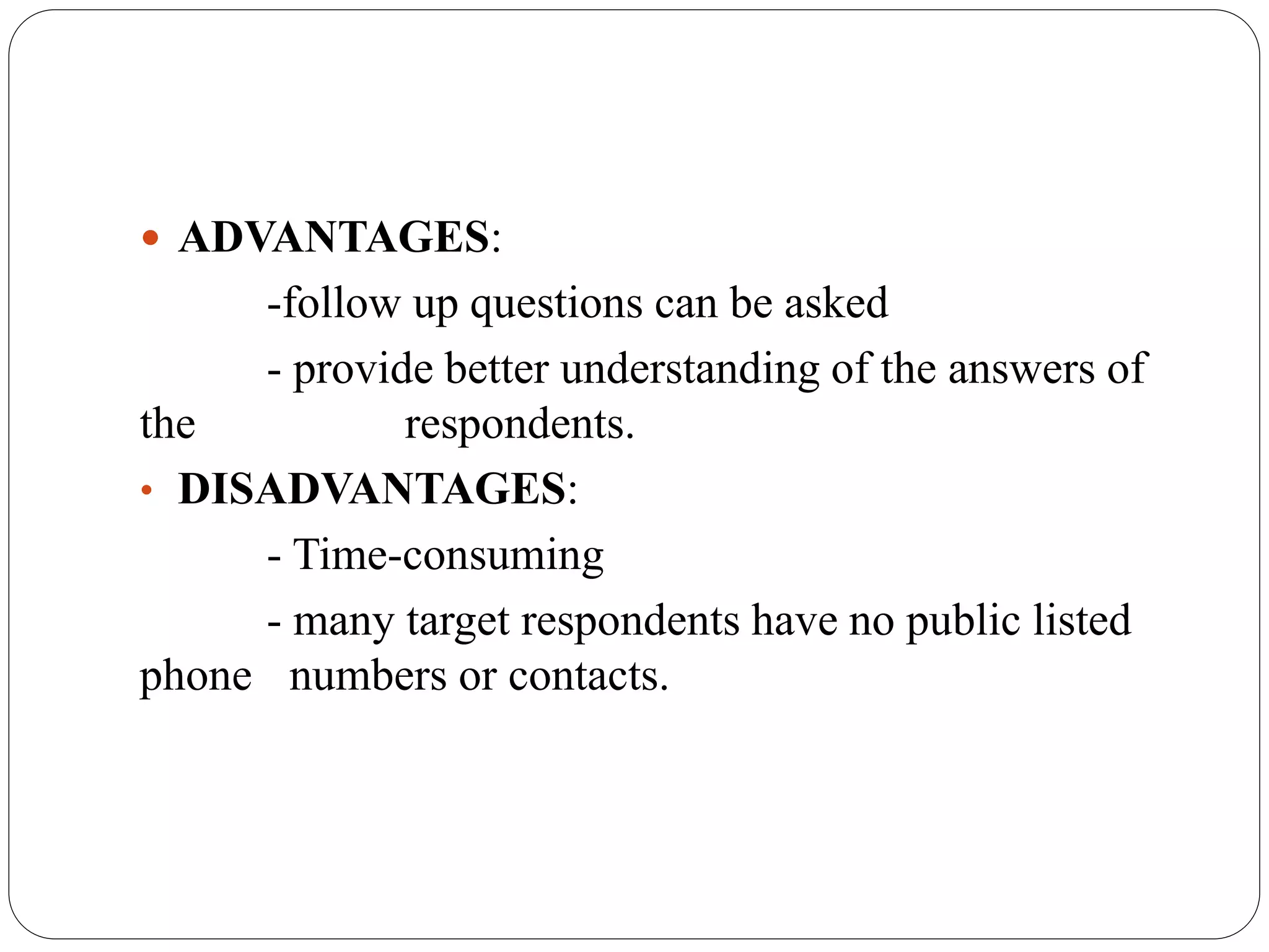  ADVANTAGES:
-follow up questions can be asked
- provide better understanding of the answers of
the respondents.
• DISADVANTAGES:
- Time-consuming
- many target respondents have no public listed
phone numbers or contacts.
 