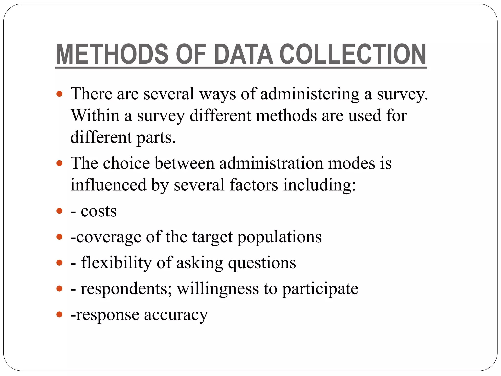 METHODS OF DATA COLLECTION
 There are several ways of administering a survey.
Within a survey different methods are used for
different parts.
 The choice between administration modes is
influenced by several factors including:
 - costs
 -coverage of the target populations
 - flexibility of asking questions
 - respondents; willingness to participate
 -response accuracy
 