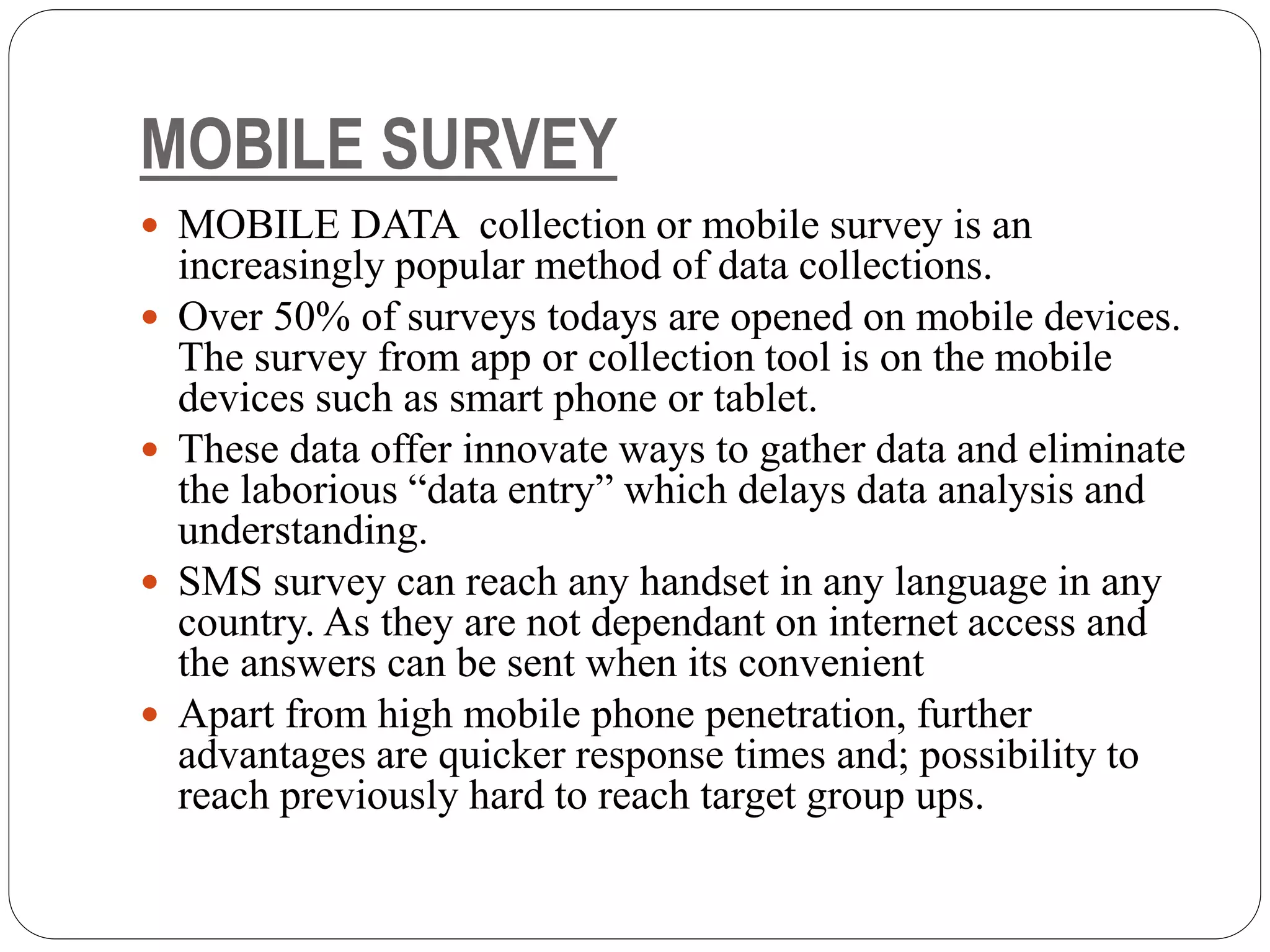 MOBILE SURVEY
 MOBILE DATA collection or mobile survey is an
increasingly popular method of data collections.
 Over 50% of surveys todays are opened on mobile devices.
The survey from app or collection tool is on the mobile
devices such as smart phone or tablet.
 These data offer innovate ways to gather data and eliminate
the laborious “data entry” which delays data analysis and
understanding.
 SMS survey can reach any handset in any language in any
country. As they are not dependant on internet access and
the answers can be sent when its convenient
 Apart from high mobile phone penetration, further
advantages are quicker response times and; possibility to
reach previously hard to reach target group ups.
 