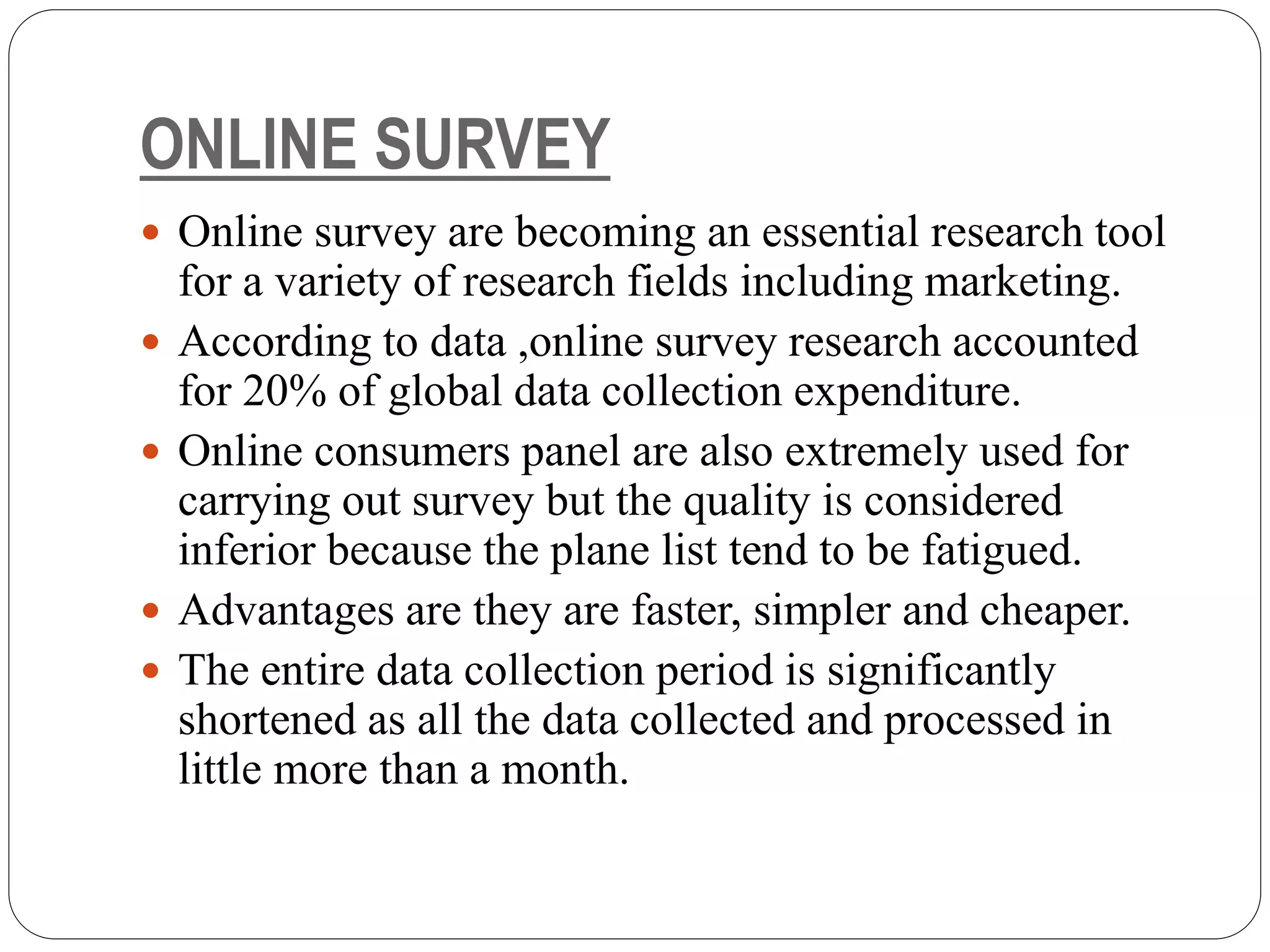 ONLINE SURVEY
 Online survey are becoming an essential research tool
for a variety of research fields including marketing.
 According to data ,online survey research accounted
for 20% of global data collection expenditure.
 Online consumers panel are also extremely used for
carrying out survey but the quality is considered
inferior because the plane list tend to be fatigued.
 Advantages are they are faster, simpler and cheaper.
 The entire data collection period is significantly
shortened as all the data collected and processed in
little more than a month.
 