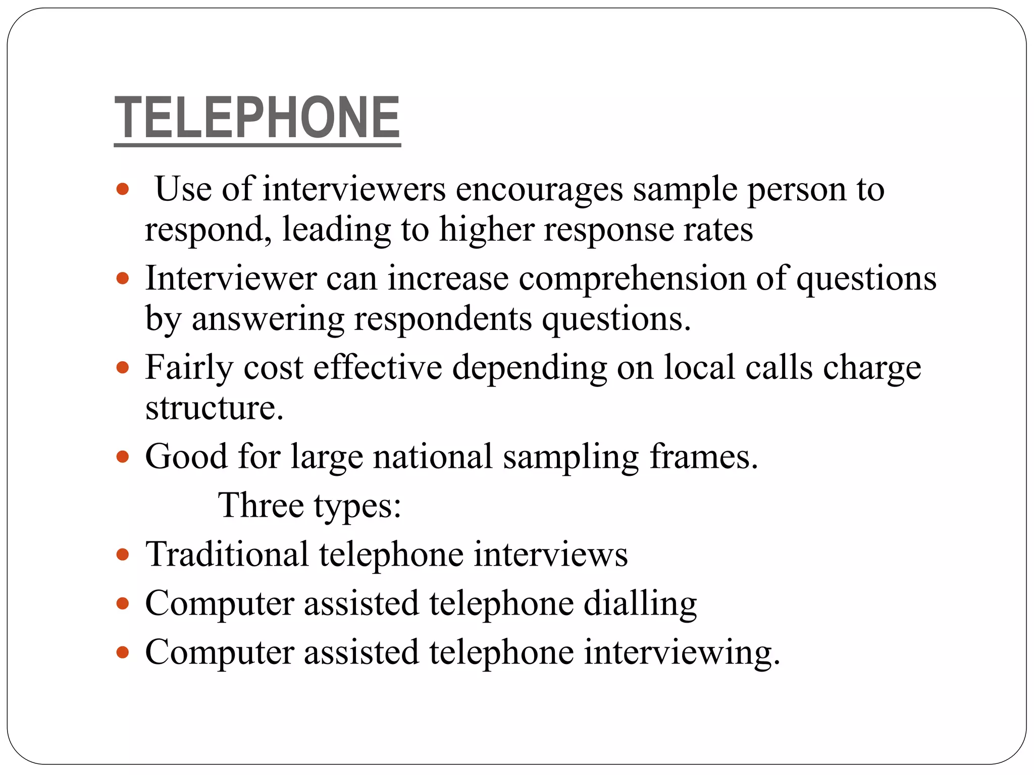 TELEPHONE
 Use of interviewers encourages sample person to
respond, leading to higher response rates
 Interviewer can increase comprehension of questions
by answering respondents questions.
 Fairly cost effective depending on local calls charge
structure.
 Good for large national sampling frames.
Three types:
 Traditional telephone interviews
 Computer assisted telephone dialling
 Computer assisted telephone interviewing.
 