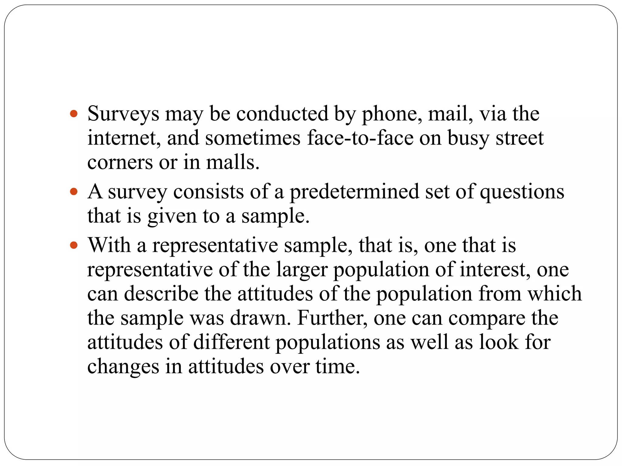  Surveys may be conducted by phone, mail, via the
internet, and sometimes face-to-face on busy street
corners or in malls.
 A survey consists of a predetermined set of questions
that is given to a sample.
 With a representative sample, that is, one that is
representative of the larger population of interest, one
can describe the attitudes of the population from which
the sample was drawn. Further, one can compare the
attitudes of different populations as well as look for
changes in attitudes over time.
 