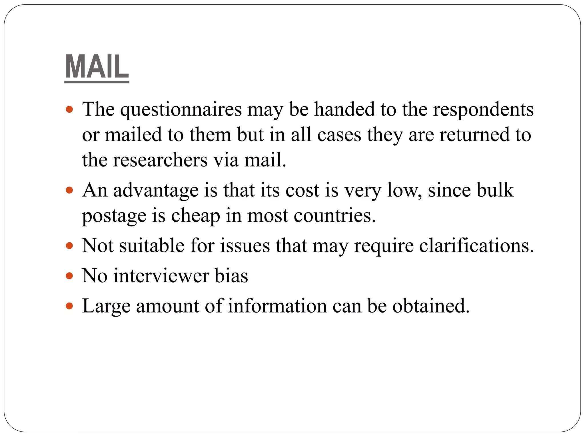 MAIL
 The questionnaires may be handed to the respondents
or mailed to them but in all cases they are returned to
the researchers via mail.
 An advantage is that its cost is very low, since bulk
postage is cheap in most countries.
 Not suitable for issues that may require clarifications.
 No interviewer bias
 Large amount of information can be obtained.
 