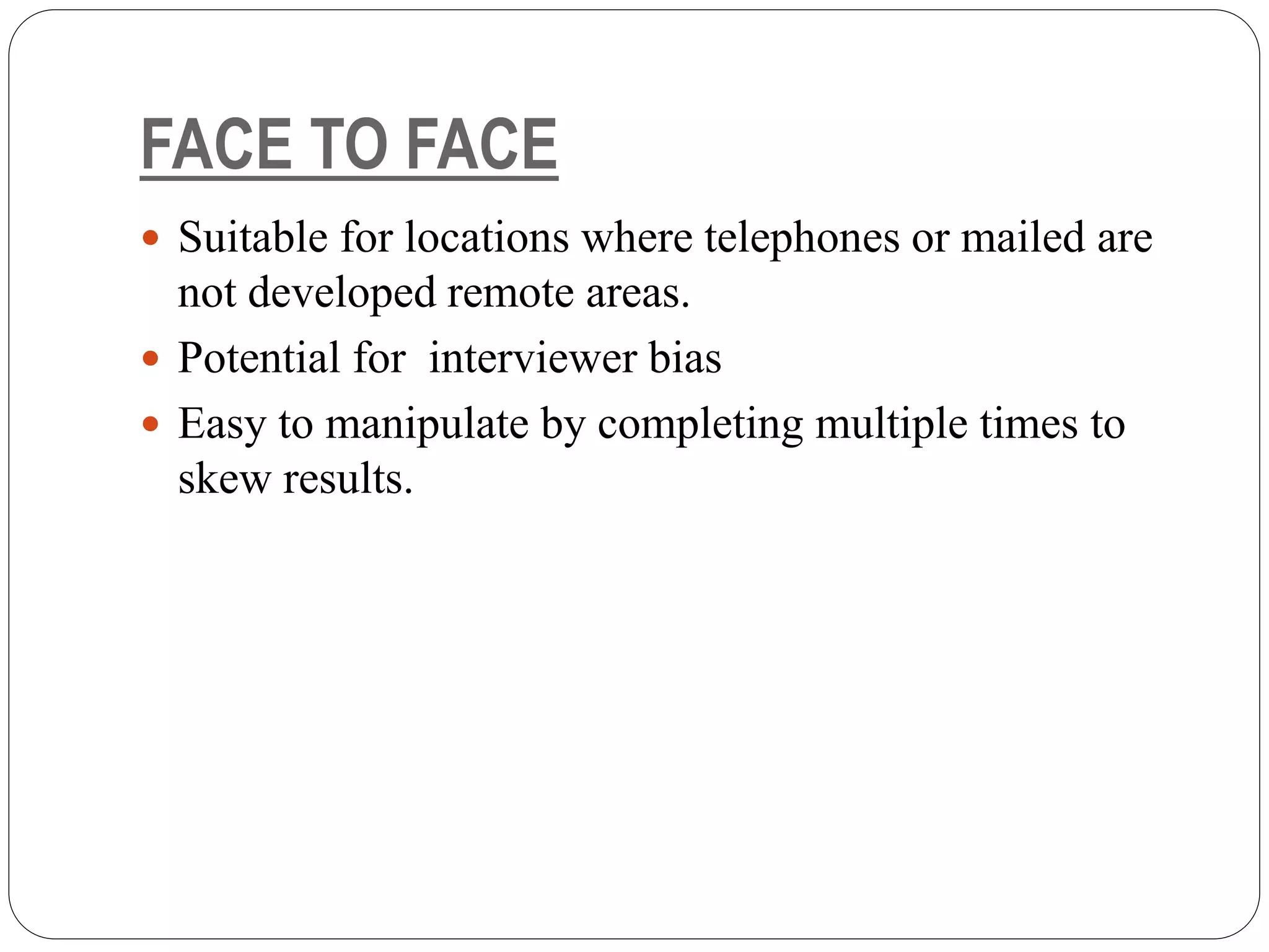 FACE TO FACE
 Suitable for locations where telephones or mailed are
not developed remote areas.
 Potential for interviewer bias
 Easy to manipulate by completing multiple times to
skew results.
 