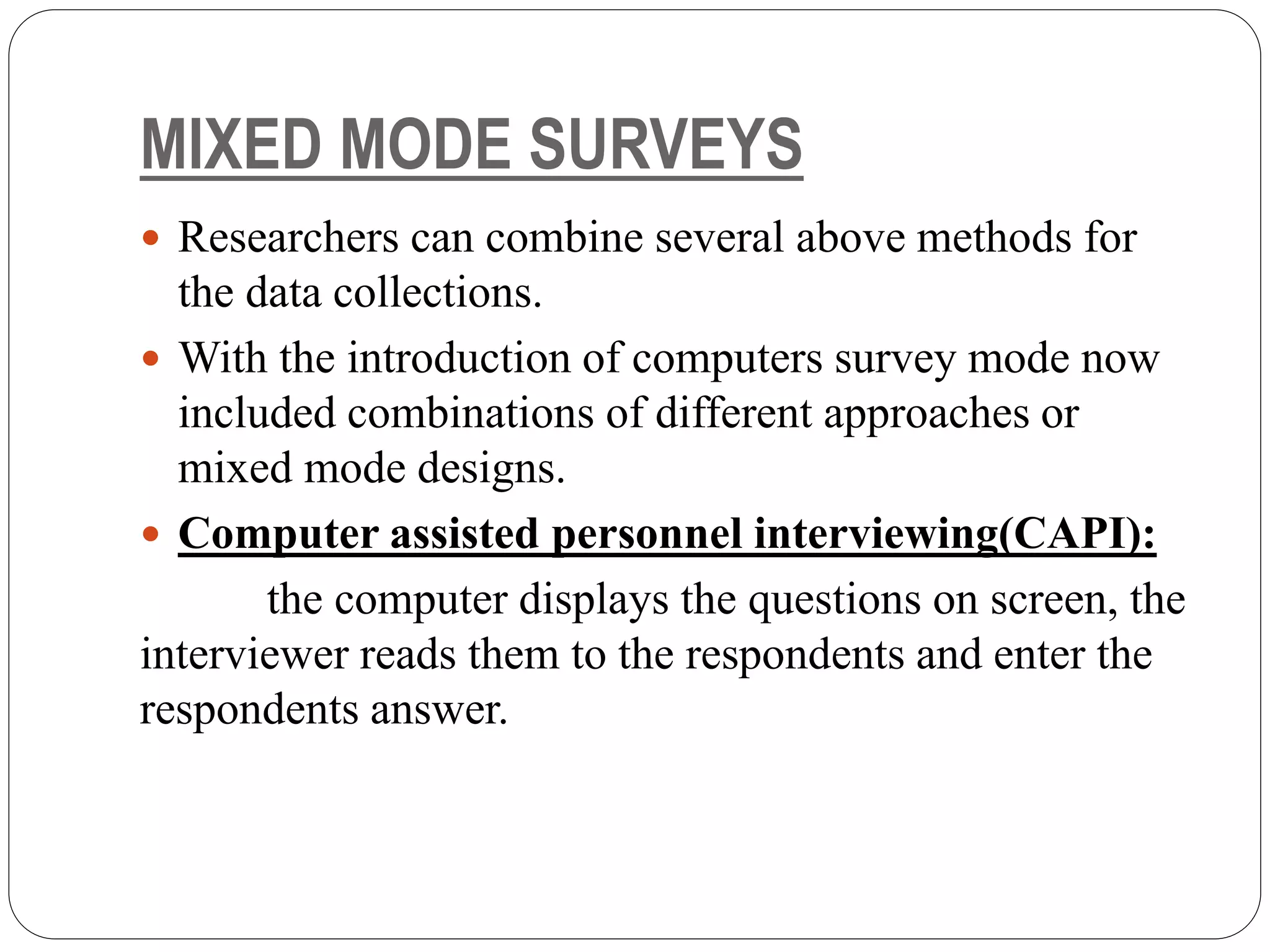 MIXED MODE SURVEYS
 Researchers can combine several above methods for
the data collections.
 With the introduction of computers survey mode now
included combinations of different approaches or
mixed mode designs.
 Computer assisted personnel interviewing(CAPI):
the computer displays the questions on screen, the
interviewer reads them to the respondents and enter the
respondents answer.
 