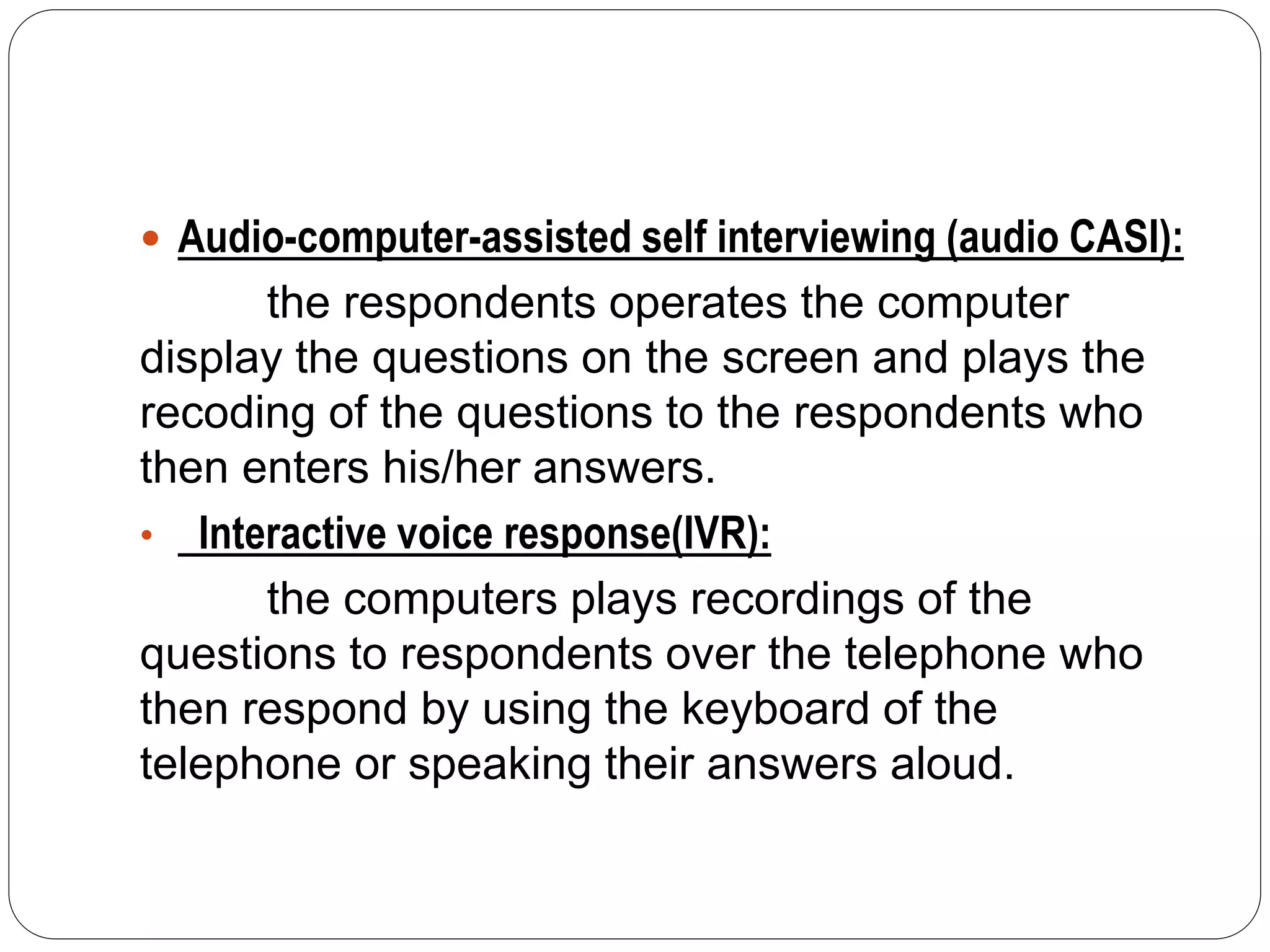  Audio-computer-assisted self interviewing (audio CASI):
the respondents operates the computer
display the questions on the screen and plays the
recoding of the questions to the respondents who
then enters his/her answers.
• Interactive voice response(IVR):
the computers plays recordings of the
questions to respondents over the telephone who
then respond by using the keyboard of the
telephone or speaking their answers aloud.
 