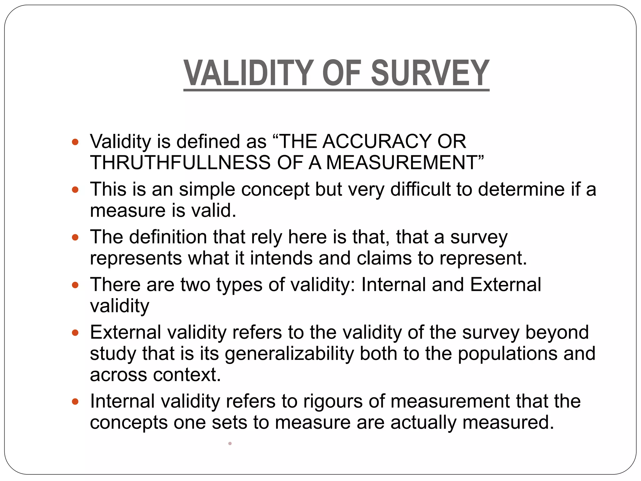 VALIDITY OF SURVEY
 Validity is defined as “THE ACCURACY OR
THRUTHFULLNESS OF A MEASUREMENT”
 This is an simple concept but very difficult to determine if a
measure is valid.
 The definition that rely here is that, that a survey
represents what it intends and claims to represent.
 There are two types of validity: Internal and External
validity
 External validity refers to the validity of the survey beyond
study that is its generalizability both to the populations and
across context.
 Internal validity refers to rigours of measurement that the
concepts one sets to measure are actually measured.
•
 